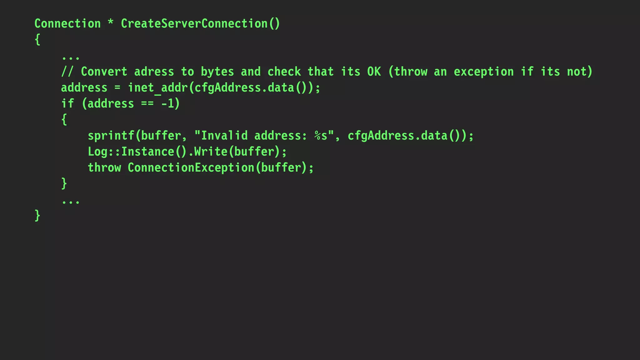 Connection * CreateServerConnection()
{
...
// Convert adress to bytes and check that its OK (throw an exception if its not)
address = inet_addr(cfgAddress.data());
if (address == -1)
{
sprintf(buffer, "Invalid address: %s", cfgAddress.data());
Log::Instance().Write(buffer);
throw ConnectionException(buffer);
}
...
}
 