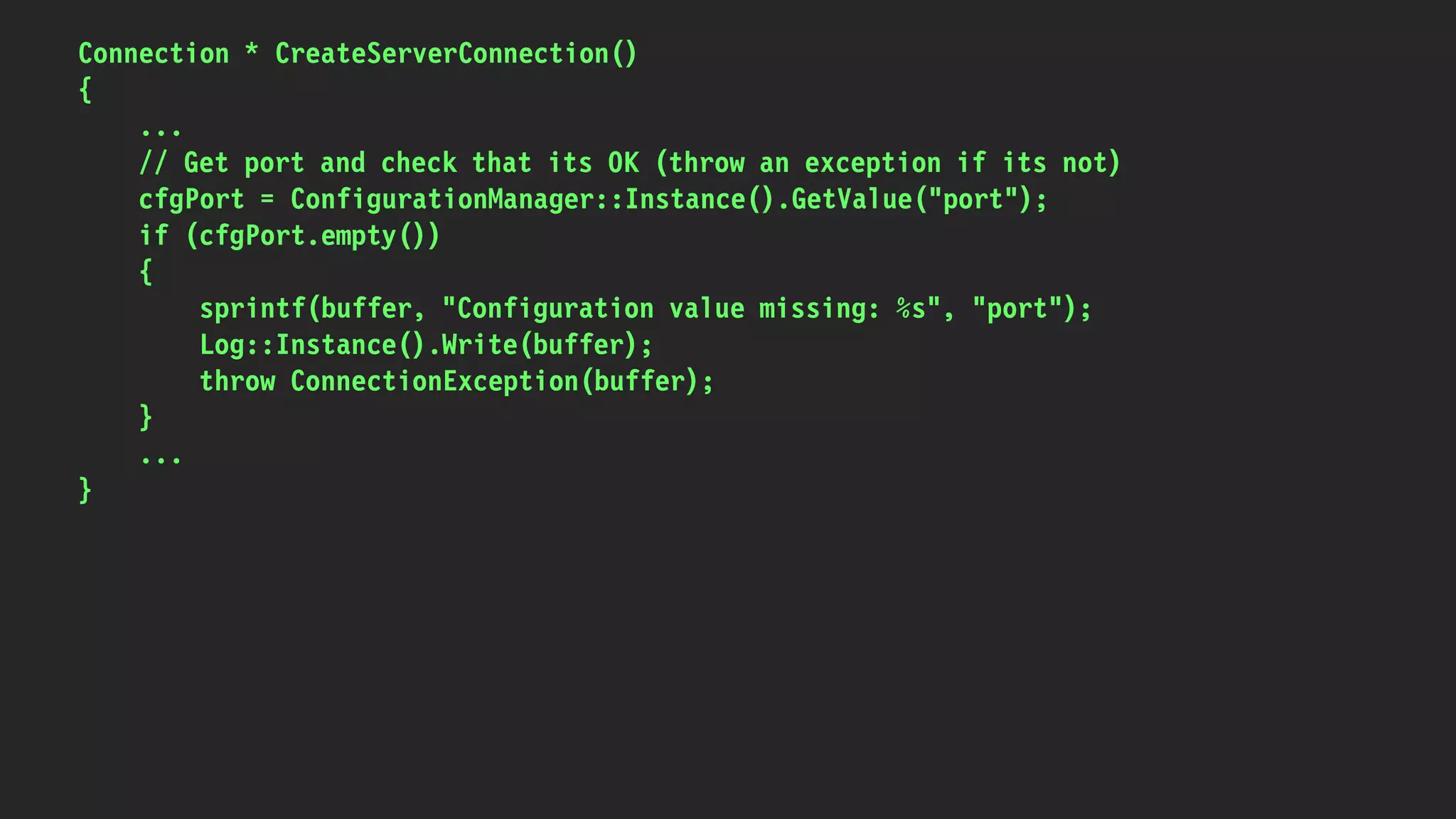 Connection * CreateServerConnection()
{
...
// Get port and check that its OK (throw an exception if its not)
cfgPort = ConfigurationManager::Instance().GetValue("port");
if (cfgPort.empty())
{
sprintf(buffer, "Configuration value missing: %s", "port");
Log::Instance().Write(buffer);
throw ConnectionException(buffer);
}
...
}
 