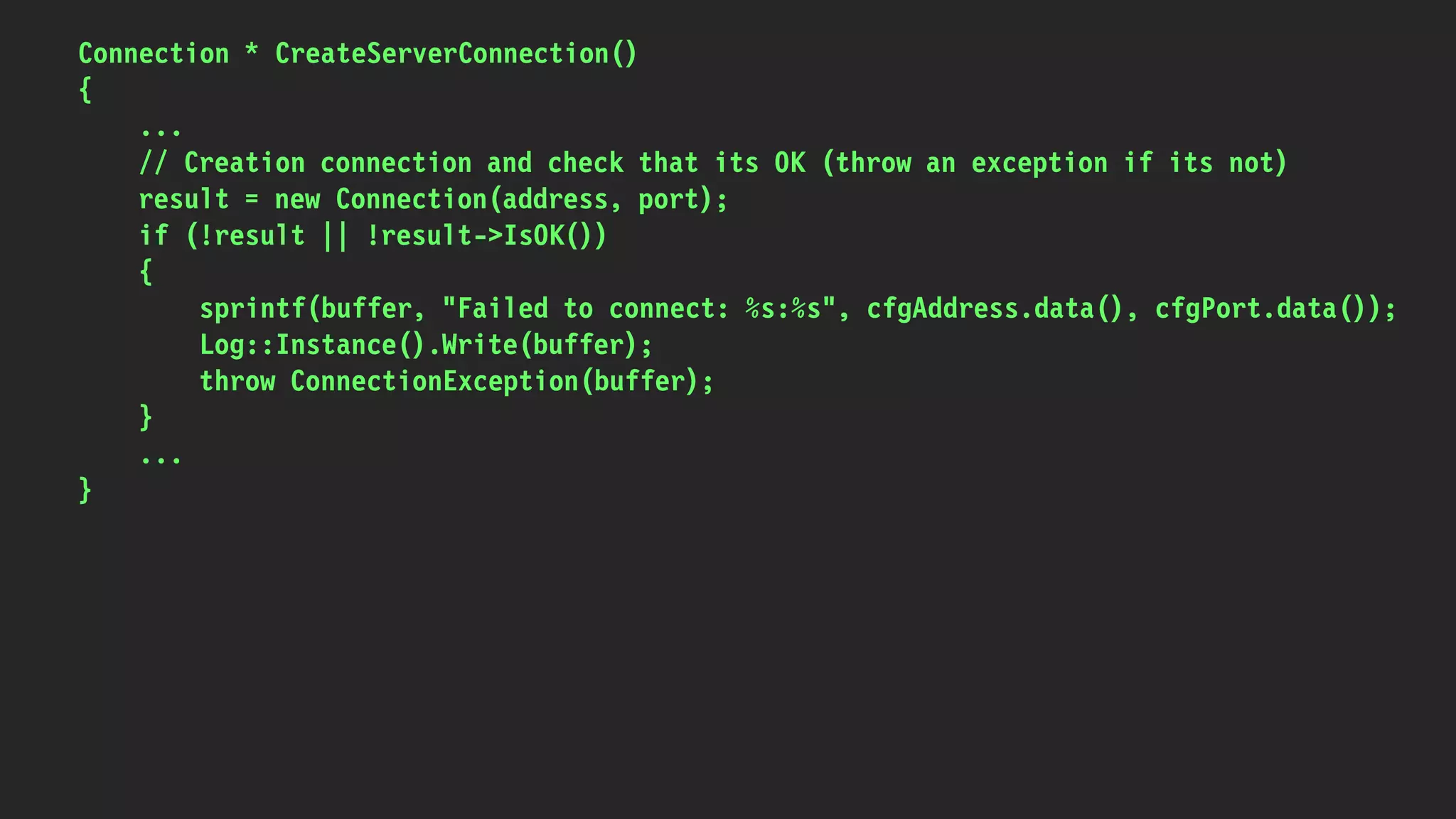 Connection * CreateServerConnection()
{
...
// Creation connection and check that its OK (throw an exception if its not)
result = new Connection(address, port);
if (!result || !result->IsOK())
{
sprintf(buffer, "Failed to connect: %s:%s", cfgAddress.data(), cfgPort.data());
Log::Instance().Write(buffer);
throw ConnectionException(buffer);
}
...
}
 