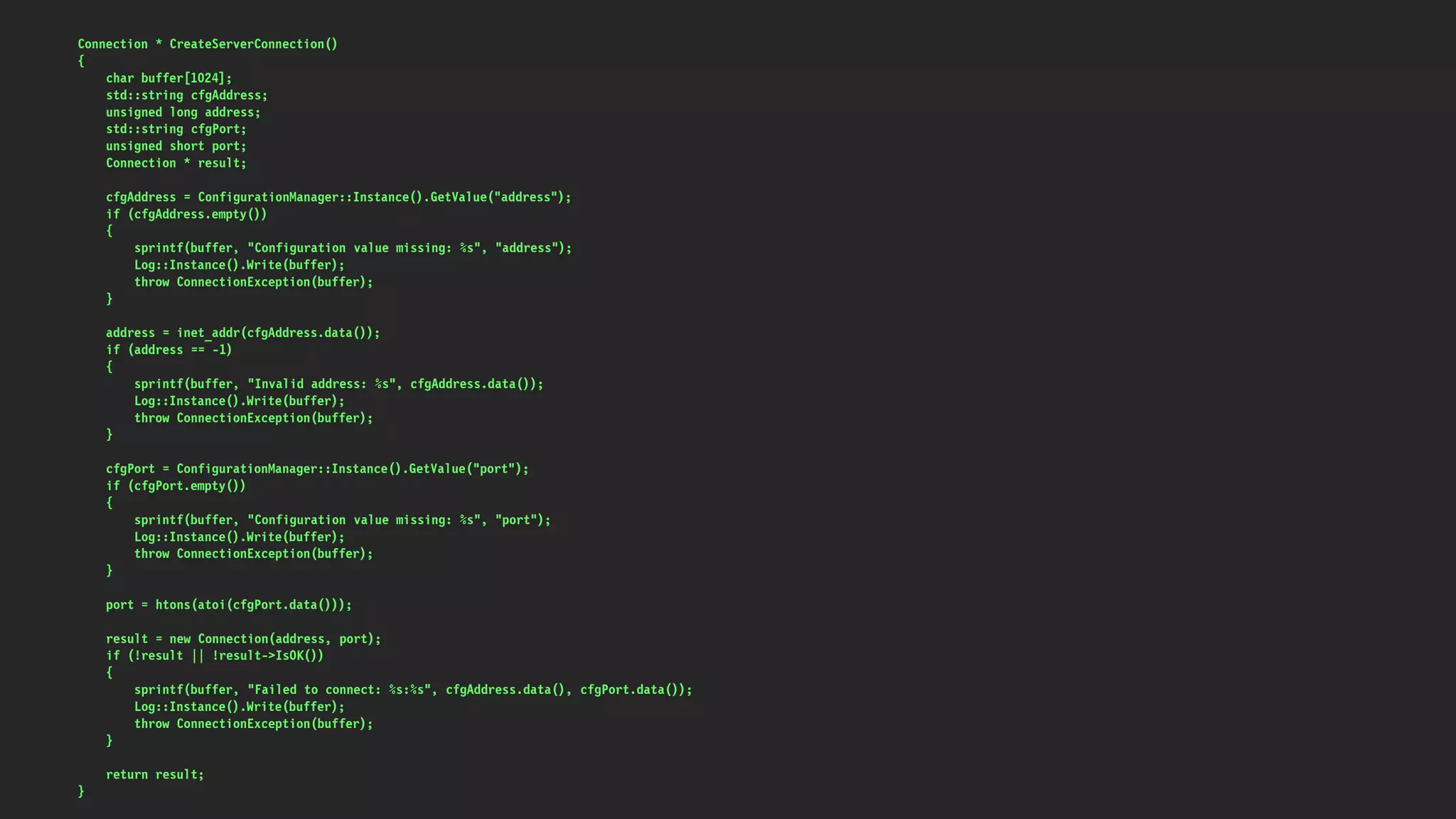 Connection * CreateServerConnection()
{
char buffer[1024];
std::string cfgAddress;
unsigned long address;
std::string cfgPort;
unsigned short port;
Connection * result;
cfgAddress = ConfigurationManager::Instance().GetValue("address");
if (cfgAddress.empty())
{
sprintf(buffer, "Configuration value missing: %s", "address");
Log::Instance().Write(buffer);
throw ConnectionException(buffer);
}
address = inet_addr(cfgAddress.data());
if (address == -1)
{
sprintf(buffer, "Invalid address: %s", cfgAddress.data());
Log::Instance().Write(buffer);
throw ConnectionException(buffer);
}
cfgPort = ConfigurationManager::Instance().GetValue("port");
if (cfgPort.empty())
{
sprintf(buffer, "Configuration value missing: %s", "port");
Log::Instance().Write(buffer);
throw ConnectionException(buffer);
}
port = htons(atoi(cfgPort.data()));
result = new Connection(address, port);
if (!result || !result->IsOK())
{
sprintf(buffer, "Failed to connect: %s:%s", cfgAddress.data(), cfgPort.data());
Log::Instance().Write(buffer);
throw ConnectionException(buffer);
}
return result;
}
 