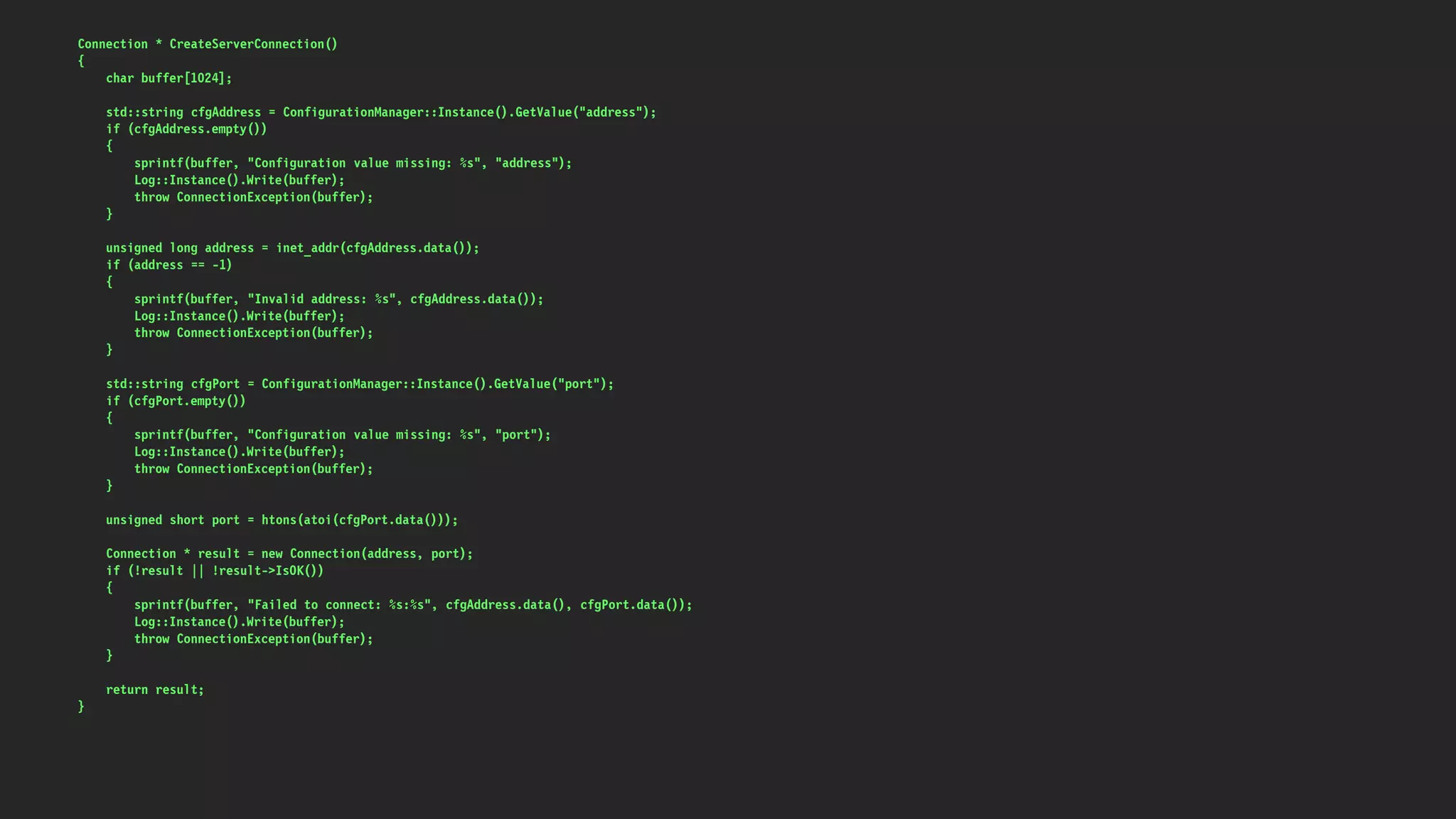 Connection * CreateServerConnection()
{
char buffer[1024];
std::string cfgAddress = ConfigurationManager::Instance().GetValue("address");
if (cfgAddress.empty())
{
sprintf(buffer, "Configuration value missing: %s", "address");
Log::Instance().Write(buffer);
throw ConnectionException(buffer);
}
unsigned long address = inet_addr(cfgAddress.data());
if (address == -1)
{
sprintf(buffer, "Invalid address: %s", cfgAddress.data());
Log::Instance().Write(buffer);
throw ConnectionException(buffer);
}
std::string cfgPort = ConfigurationManager::Instance().GetValue("port");
if (cfgPort.empty())
{
sprintf(buffer, "Configuration value missing: %s", "port");
Log::Instance().Write(buffer);
throw ConnectionException(buffer);
}
unsigned short port = htons(atoi(cfgPort.data()));
Connection * result = new Connection(address, port);
if (!result || !result->IsOK())
{
sprintf(buffer, "Failed to connect: %s:%s", cfgAddress.data(), cfgPort.data());
Log::Instance().Write(buffer);
throw ConnectionException(buffer);
}
return result;
}
 