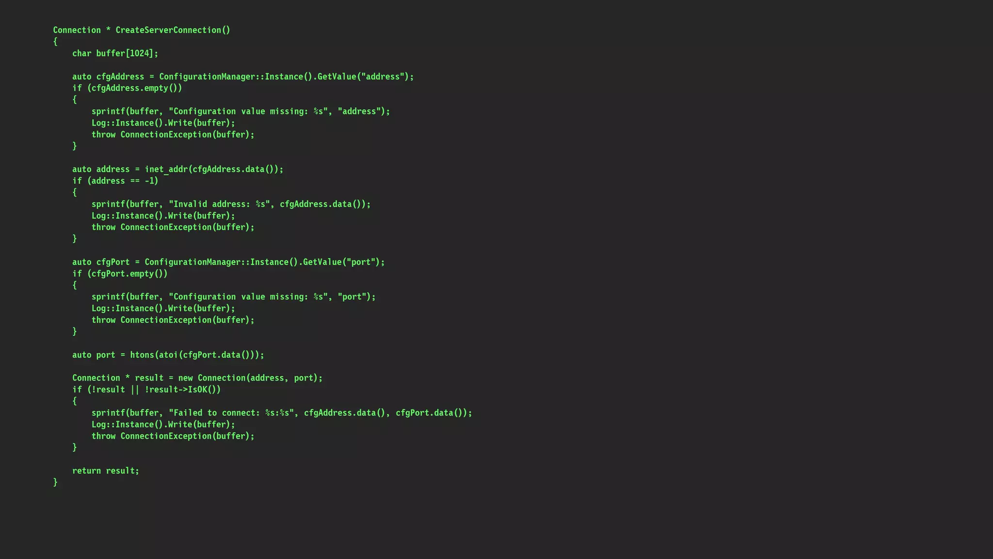 Connection * CreateServerConnection()
{
char buffer[1024];
auto cfgAddress = ConfigurationManager::Instance().GetValue("address");
if (cfgAddress.empty())
{
sprintf(buffer, "Configuration value missing: %s", "address");
Log::Instance().Write(buffer);
throw ConnectionException(buffer);
}
auto address = inet_addr(cfgAddress.data());
if (address == -1)
{
sprintf(buffer, "Invalid address: %s", cfgAddress.data());
Log::Instance().Write(buffer);
throw ConnectionException(buffer);
}
auto cfgPort = ConfigurationManager::Instance().GetValue("port");
if (cfgPort.empty())
{
sprintf(buffer, "Configuration value missing: %s", "port");
Log::Instance().Write(buffer);
throw ConnectionException(buffer);
}
auto port = htons(atoi(cfgPort.data()));
Connection * result = new Connection(address, port);
if (!result || !result->IsOK())
{
sprintf(buffer, "Failed to connect: %s:%s", cfgAddress.data(), cfgPort.data());
Log::Instance().Write(buffer);
throw ConnectionException(buffer);
}
return result;
}
 