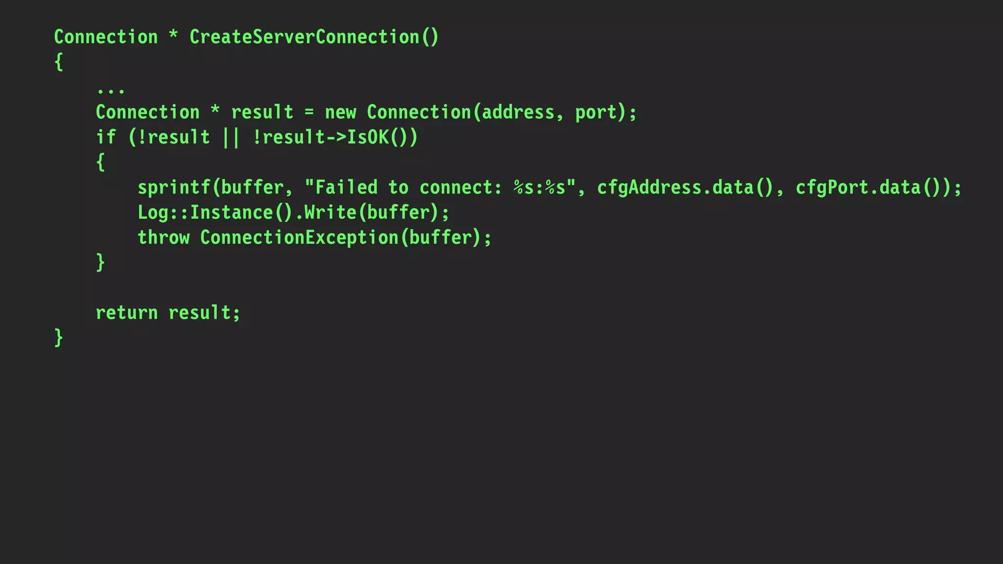 Connection * CreateServerConnection()
{
...
Connection * result = new Connection(address, port);
if (!result || !result->IsOK())
{
sprintf(buffer, "Failed to connect: %s:%s", cfgAddress.data(), cfgPort.data());
Log::Instance().Write(buffer);
throw ConnectionException(buffer);
}
return result;
}
 