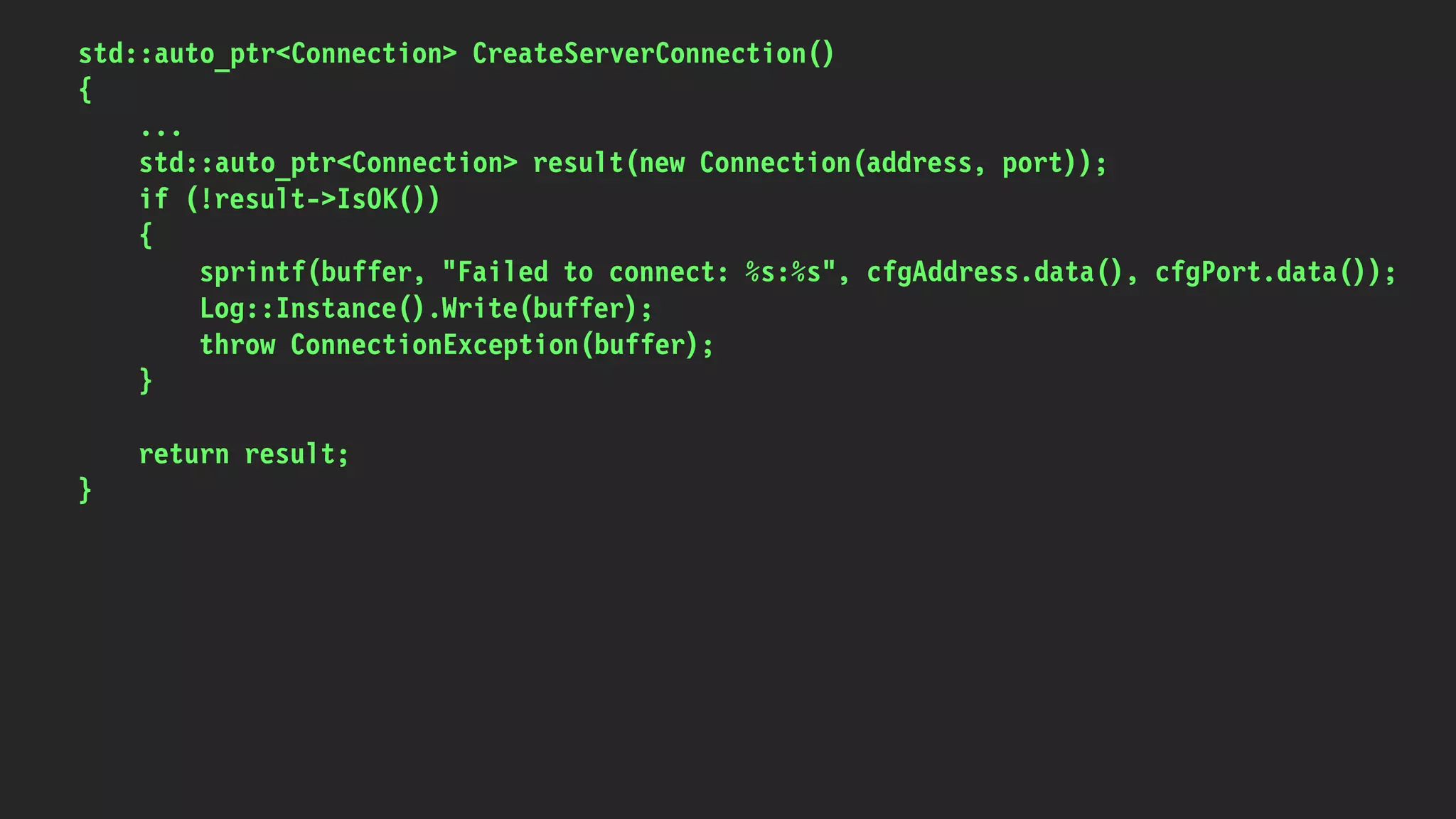 std::auto_ptr<Connection> CreateServerConnection()
{
...
std::auto_ptr<Connection> result(new Connection(address, port));
if (!result->IsOK())
{
sprintf(buffer, "Failed to connect: %s:%s", cfgAddress.data(), cfgPort.data());
Log::Instance().Write(buffer);
throw ConnectionException(buffer);
}
return result;
}
 