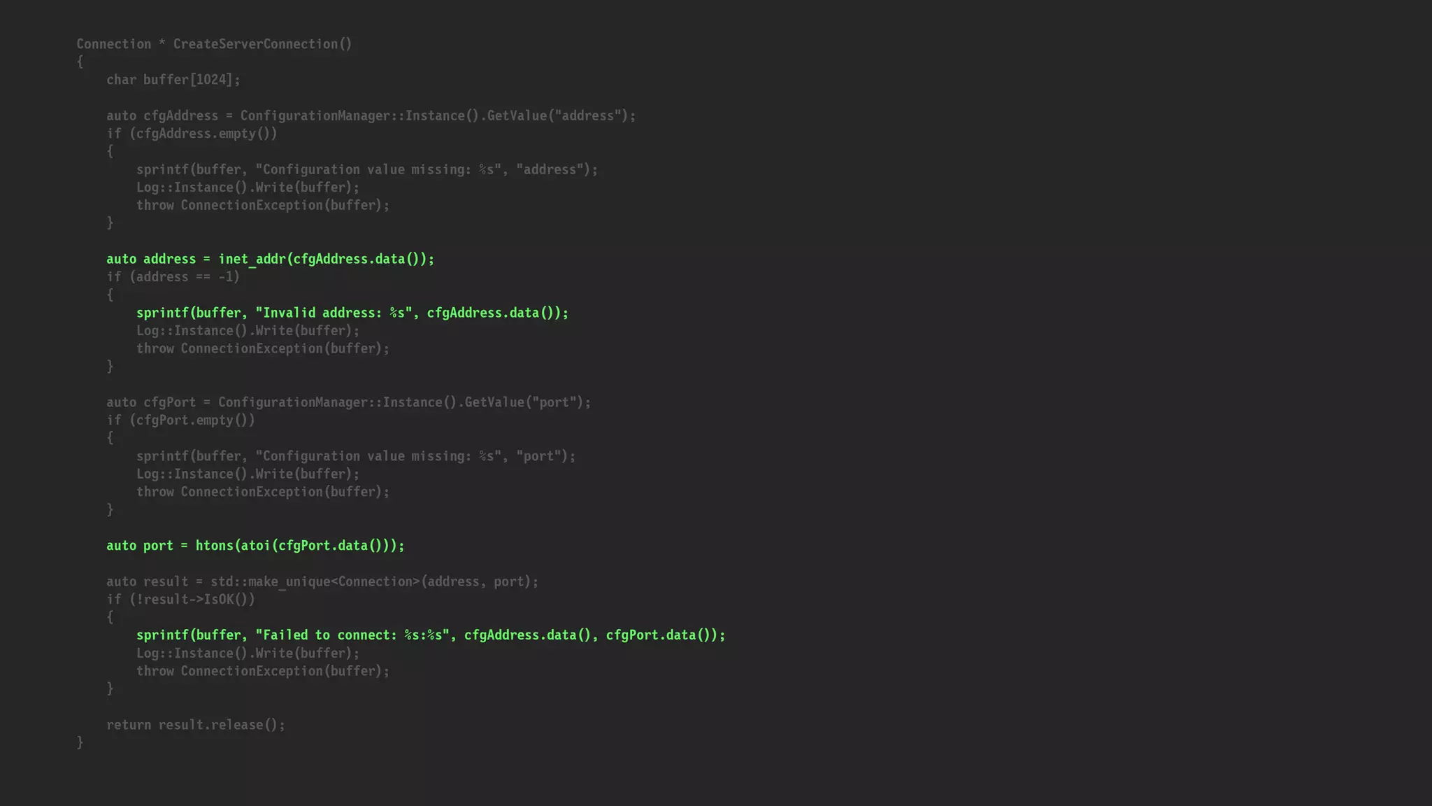 Connection * CreateServerConnection()
{
char buffer[1024];
auto cfgAddress = ConfigurationManager::Instance().GetValue("address");
if (cfgAddress.empty())
{
sprintf(buffer, "Configuration value missing: %s", "address");
Log::Instance().Write(buffer);
throw ConnectionException(buffer);
}
auto address = inet_addr(cfgAddress.data());
if (address == -1)
{
sprintf(buffer, "Invalid address: %s", cfgAddress.data());
Log::Instance().Write(buffer);
throw ConnectionException(buffer);
}
auto cfgPort = ConfigurationManager::Instance().GetValue("port");
if (cfgPort.empty())
{
sprintf(buffer, "Configuration value missing: %s", "port");
Log::Instance().Write(buffer);
throw ConnectionException(buffer);
}
auto port = htons(atoi(cfgPort.data()));
auto result = std::make_unique<Connection>(address, port);
if (!result->IsOK())
{
sprintf(buffer, "Failed to connect: %s:%s", cfgAddress.data(), cfgPort.data());
Log::Instance().Write(buffer);
throw ConnectionException(buffer);
}
return result.release();
}
 