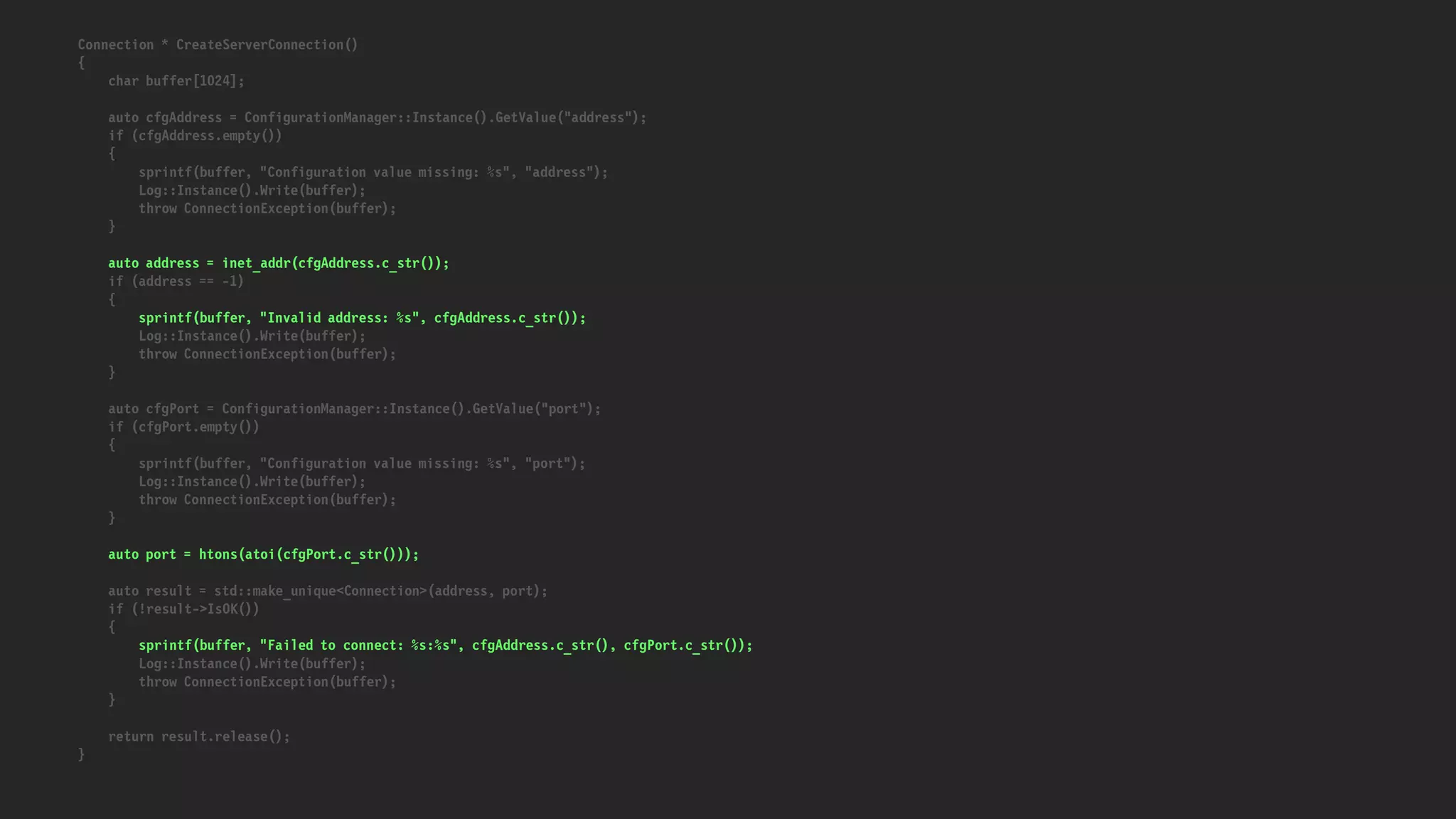 Connection * CreateServerConnection()
{
char buffer[1024];
auto cfgAddress = ConfigurationManager::Instance().GetValue("address");
if (cfgAddress.empty())
{
sprintf(buffer, "Configuration value missing: %s", "address");
Log::Instance().Write(buffer);
throw ConnectionException(buffer);
}
auto address = inet_addr(cfgAddress.c_str());
if (address == -1)
{
sprintf(buffer, "Invalid address: %s", cfgAddress.c_str());
Log::Instance().Write(buffer);
throw ConnectionException(buffer);
}
auto cfgPort = ConfigurationManager::Instance().GetValue("port");
if (cfgPort.empty())
{
sprintf(buffer, "Configuration value missing: %s", "port");
Log::Instance().Write(buffer);
throw ConnectionException(buffer);
}
auto port = htons(atoi(cfgPort.c_str()));
auto result = std::make_unique<Connection>(address, port);
if (!result->IsOK())
{
sprintf(buffer, "Failed to connect: %s:%s", cfgAddress.c_str(), cfgPort.c_str());
Log::Instance().Write(buffer);
throw ConnectionException(buffer);
}
return result.release();
}
 