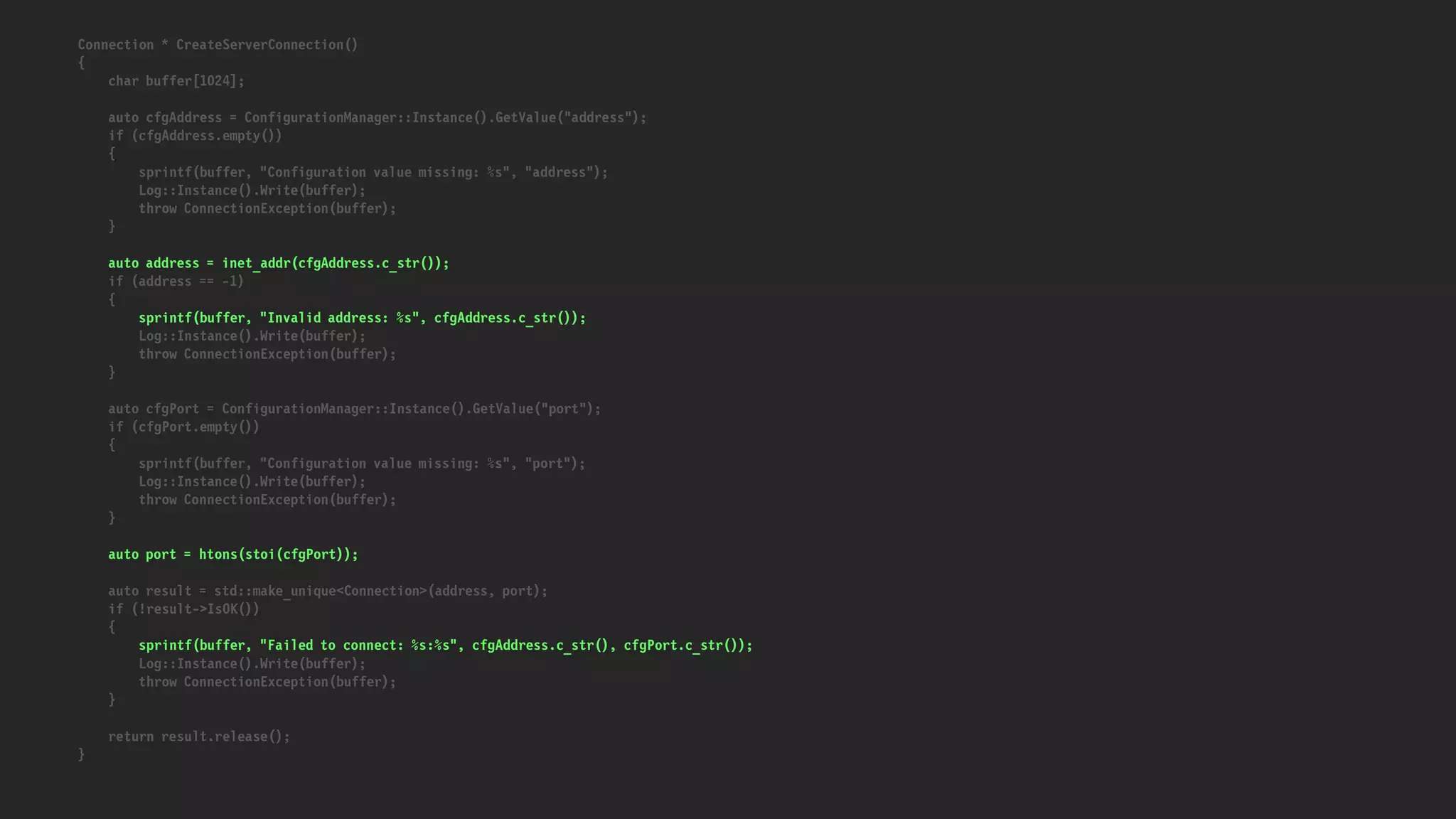 Connection * CreateServerConnection()
{
char buffer[1024];
auto cfgAddress = ConfigurationManager::Instance().GetValue("address");
if (cfgAddress.empty())
{
sprintf(buffer, "Configuration value missing: %s", "address");
Log::Instance().Write(buffer);
throw ConnectionException(buffer);
}
auto address = inet_addr(cfgAddress.c_str());
if (address == -1)
{
sprintf(buffer, "Invalid address: %s", cfgAddress.c_str());
Log::Instance().Write(buffer);
throw ConnectionException(buffer);
}
auto cfgPort = ConfigurationManager::Instance().GetValue("port");
if (cfgPort.empty())
{
sprintf(buffer, "Configuration value missing: %s", "port");
Log::Instance().Write(buffer);
throw ConnectionException(buffer);
}
auto port = htons(stoi(cfgPort));
auto result = std::make_unique<Connection>(address, port);
if (!result->IsOK())
{
sprintf(buffer, "Failed to connect: %s:%s", cfgAddress.c_str(), cfgPort.c_str());
Log::Instance().Write(buffer);
throw ConnectionException(buffer);
}
return result.release();
}
 