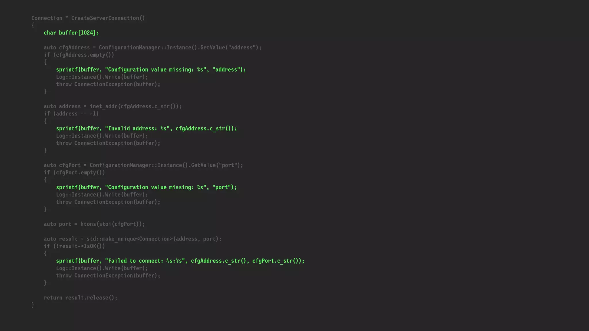 Connection * CreateServerConnection()
{
char buffer[1024];
auto cfgAddress = ConfigurationManager::Instance().GetValue("address");
if (cfgAddress.empty())
{
sprintf(buffer, "Configuration value missing: %s", "address");
Log::Instance().Write(buffer);
throw ConnectionException(buffer);
}
auto address = inet_addr(cfgAddress.c_str());
if (address == -1)
{
sprintf(buffer, "Invalid address: %s", cfgAddress.c_str());
Log::Instance().Write(buffer);
throw ConnectionException(buffer);
}
auto cfgPort = ConfigurationManager::Instance().GetValue("port");
if (cfgPort.empty())
{
sprintf(buffer, "Configuration value missing: %s", "port");
Log::Instance().Write(buffer);
throw ConnectionException(buffer);
}
auto port = htons(stoi(cfgPort));
auto result = std::make_unique<Connection>(address, port);
if (!result->IsOK())
{
sprintf(buffer, "Failed to connect: %s:%s", cfgAddress.c_str(), cfgPort.c_str());
Log::Instance().Write(buffer);
throw ConnectionException(buffer);
}
return result.release();
}
 