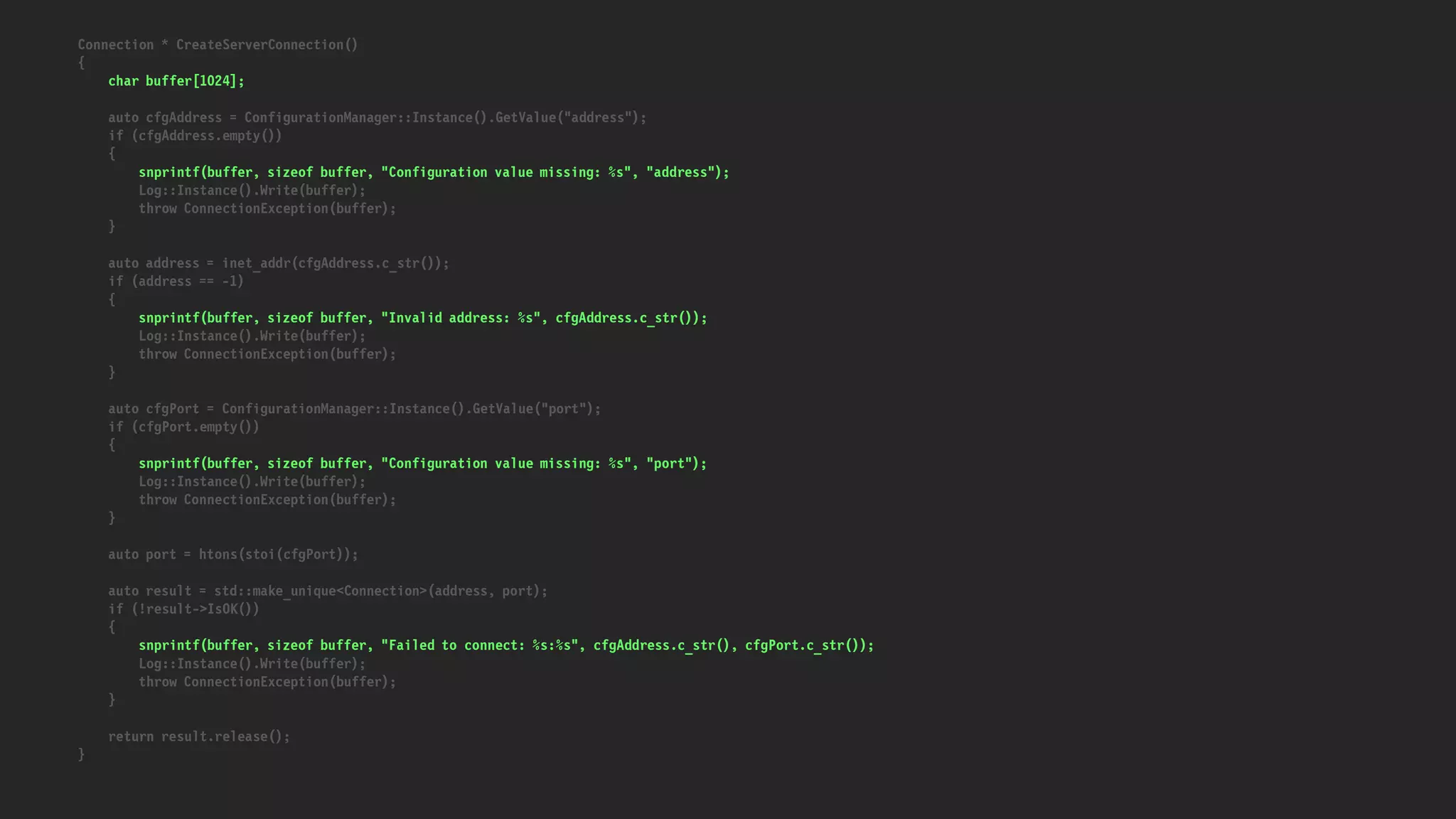 Connection * CreateServerConnection()
{
char buffer[1024];
auto cfgAddress = ConfigurationManager::Instance().GetValue("address");
if (cfgAddress.empty())
{
snprintf(buffer, sizeof buffer, "Configuration value missing: %s", "address");
Log::Instance().Write(buffer);
throw ConnectionException(buffer);
}
auto address = inet_addr(cfgAddress.c_str());
if (address == -1)
{
snprintf(buffer, sizeof buffer, "Invalid address: %s", cfgAddress.c_str());
Log::Instance().Write(buffer);
throw ConnectionException(buffer);
}
auto cfgPort = ConfigurationManager::Instance().GetValue("port");
if (cfgPort.empty())
{
snprintf(buffer, sizeof buffer, "Configuration value missing: %s", "port");
Log::Instance().Write(buffer);
throw ConnectionException(buffer);
}
auto port = htons(stoi(cfgPort));
auto result = std::make_unique<Connection>(address, port);
if (!result->IsOK())
{
snprintf(buffer, sizeof buffer, "Failed to connect: %s:%s", cfgAddress.c_str(), cfgPort.c_str());
Log::Instance().Write(buffer);
throw ConnectionException(buffer);
}
return result.release();
}
 