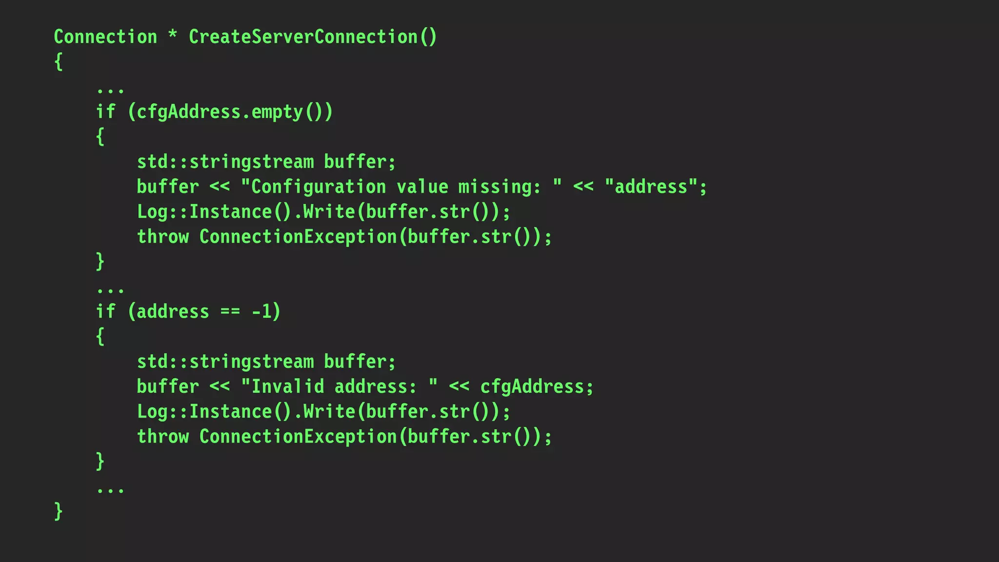 Connection * CreateServerConnection()
{
...
if (cfgAddress.empty())
{
std::stringstream buffer;
buffer << "Configuration value missing: " << "address";
Log::Instance().Write(buffer.str());
throw ConnectionException(buffer.str());
}
...
if (address == -1)
{
std::stringstream buffer;
buffer << "Invalid address: " << cfgAddress;
Log::Instance().Write(buffer.str());
throw ConnectionException(buffer.str());
}
...
}
 