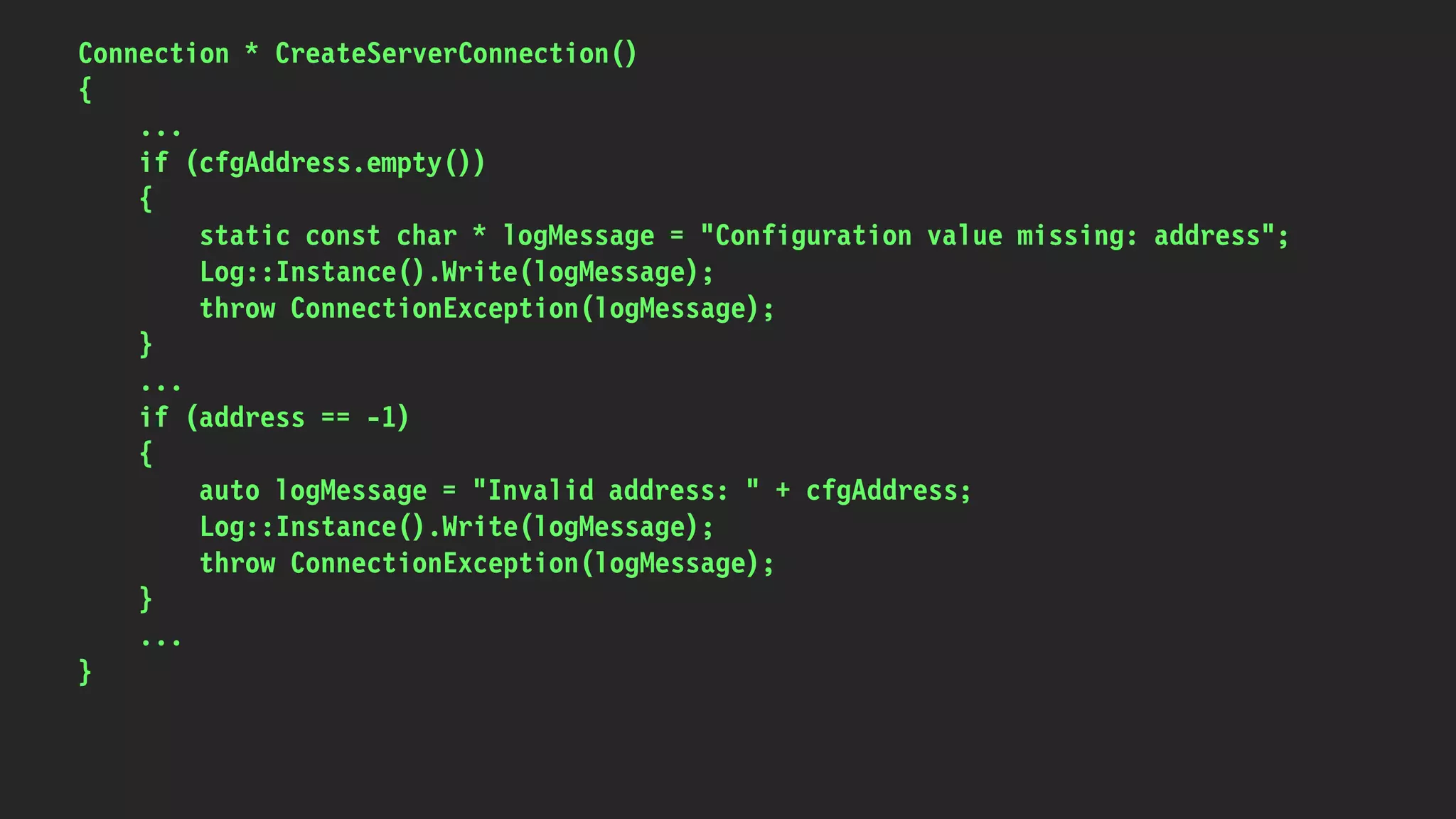 Connection * CreateServerConnection()
{
...
if (cfgAddress.empty())
{
static const char * logMessage = "Configuration value missing: address";
Log::Instance().Write(logMessage);
throw ConnectionException(logMessage);
}
...
if (address == -1)
{
auto logMessage = "Invalid address: " + cfgAddress;
Log::Instance().Write(logMessage);
throw ConnectionException(logMessage);
}
...
}
 