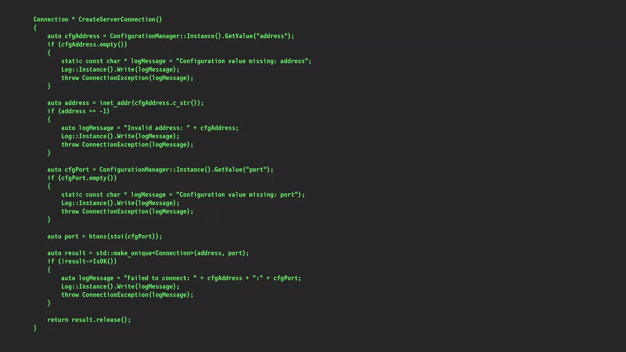 Connection * CreateServerConnection()
{
auto cfgAddress = ConfigurationManager::Instance().GetValue("address");
if (cfgAddress.empty())
{
static const char * logMessage = "Configuration value missing: address";
Log::Instance().Write(logMessage);
throw ConnectionException(logMessage);
}
auto address = inet_addr(cfgAddress.c_str());
if (address == -1)
{
auto logMessage = "Invalid address: " + cfgAddress;
Log::Instance().Write(logMessage);
throw ConnectionException(logMessage);
}
auto cfgPort = ConfigurationManager::Instance().GetValue("port");
if (cfgPort.empty())
{
static const char * logMessage = "Configuration value missing: port");
Log::Instance().Write(logMessage);
throw ConnectionException(logMessage);
}
auto port = htons(stoi(cfgPort));
auto result = std::make_unique<Connection>(address, port);
if (!result->IsOK())
{
auto logMessage = "Failed to connect: " + cfgAddress + ":" + cfgPort;
Log::Instance().Write(logMessage);
throw ConnectionException(logMessage);
}
return result.release();
}
 
