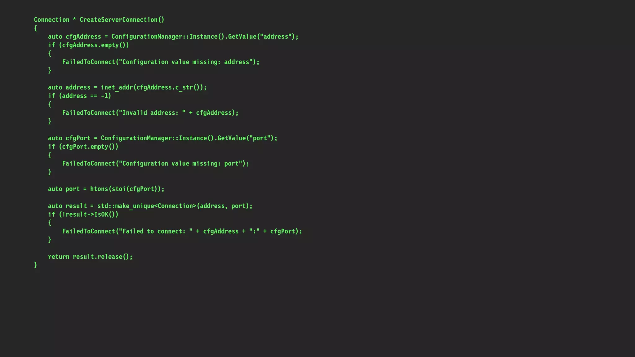 Connection * CreateServerConnection()
{
auto cfgAddress = ConfigurationManager::Instance().GetValue("address");
if (cfgAddress.empty())
{
FailedToConnect("Configuration value missing: address");
}
auto address = inet_addr(cfgAddress.c_str());
if (address == -1)
{
FailedToConnect("Invalid address: " + cfgAddress);
}
auto cfgPort = ConfigurationManager::Instance().GetValue("port");
if (cfgPort.empty())
{
FailedToConnect("Configuration value missing: port");
}
auto port = htons(stoi(cfgPort));
auto result = std::make_unique<Connection>(address, port);
if (!result->IsOK())
{
FailedToConnect("Failed to connect: " + cfgAddress + ":" + cfgPort);
}
return result.release();
}
 