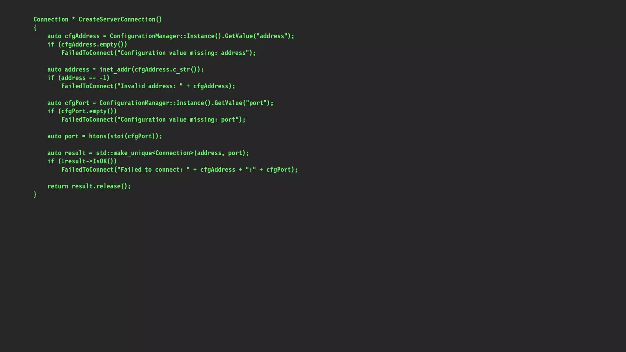 Connection * CreateServerConnection()
{
auto cfgAddress = ConfigurationManager::Instance().GetValue("address");
if (cfgAddress.empty())
FailedToConnect("Configuration value missing: address");
auto address = inet_addr(cfgAddress.c_str());
if (address == -1)
FailedToConnect("Invalid address: " + cfgAddress);
auto cfgPort = ConfigurationManager::Instance().GetValue("port");
if (cfgPort.empty())
FailedToConnect("Configuration value missing: port");
auto port = htons(stoi(cfgPort));
auto result = std::make_unique<Connection>(address, port);
if (!result->IsOK())
FailedToConnect("Failed to connect: " + cfgAddress + ":" + cfgPort);
return result.release();
}
 