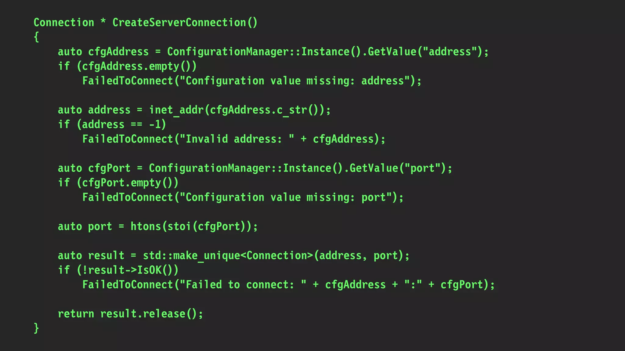 Connection * CreateServerConnection()
{
auto cfgAddress = ConfigurationManager::Instance().GetValue("address");
if (cfgAddress.empty())
FailedToConnect("Configuration value missing: address");
auto address = inet_addr(cfgAddress.c_str());
if (address == -1)
FailedToConnect("Invalid address: " + cfgAddress);
auto cfgPort = ConfigurationManager::Instance().GetValue("port");
if (cfgPort.empty())
FailedToConnect("Configuration value missing: port");
auto port = htons(stoi(cfgPort));
auto result = std::make_unique<Connection>(address, port);
if (!result->IsOK())
FailedToConnect("Failed to connect: " + cfgAddress + ":" + cfgPort);
return result.release();
}
 
