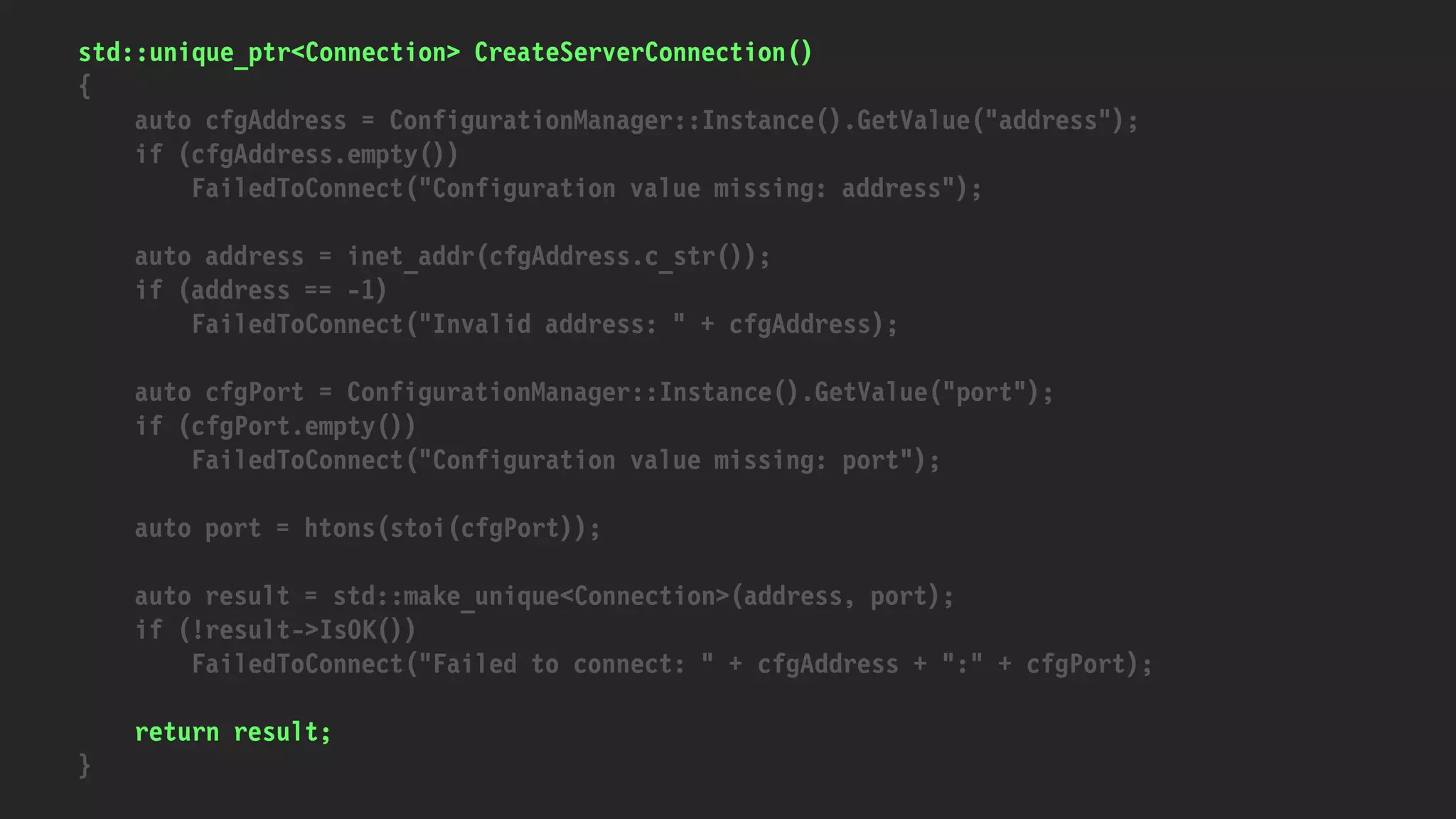 std::unique_ptr<Connection> CreateServerConnection()
{
auto cfgAddress = ConfigurationManager::Instance().GetValue("address");
if (cfgAddress.empty())
FailedToConnect("Configuration value missing: address");
auto address = inet_addr(cfgAddress.c_str());
if (address == -1)
FailedToConnect("Invalid address: " + cfgAddress);
auto cfgPort = ConfigurationManager::Instance().GetValue("port");
if (cfgPort.empty())
FailedToConnect("Configuration value missing: port");
auto port = htons(stoi(cfgPort));
auto result = std::make_unique<Connection>(address, port);
if (!result->IsOK())
FailedToConnect("Failed to connect: " + cfgAddress + ":" + cfgPort);
return result;
}
 