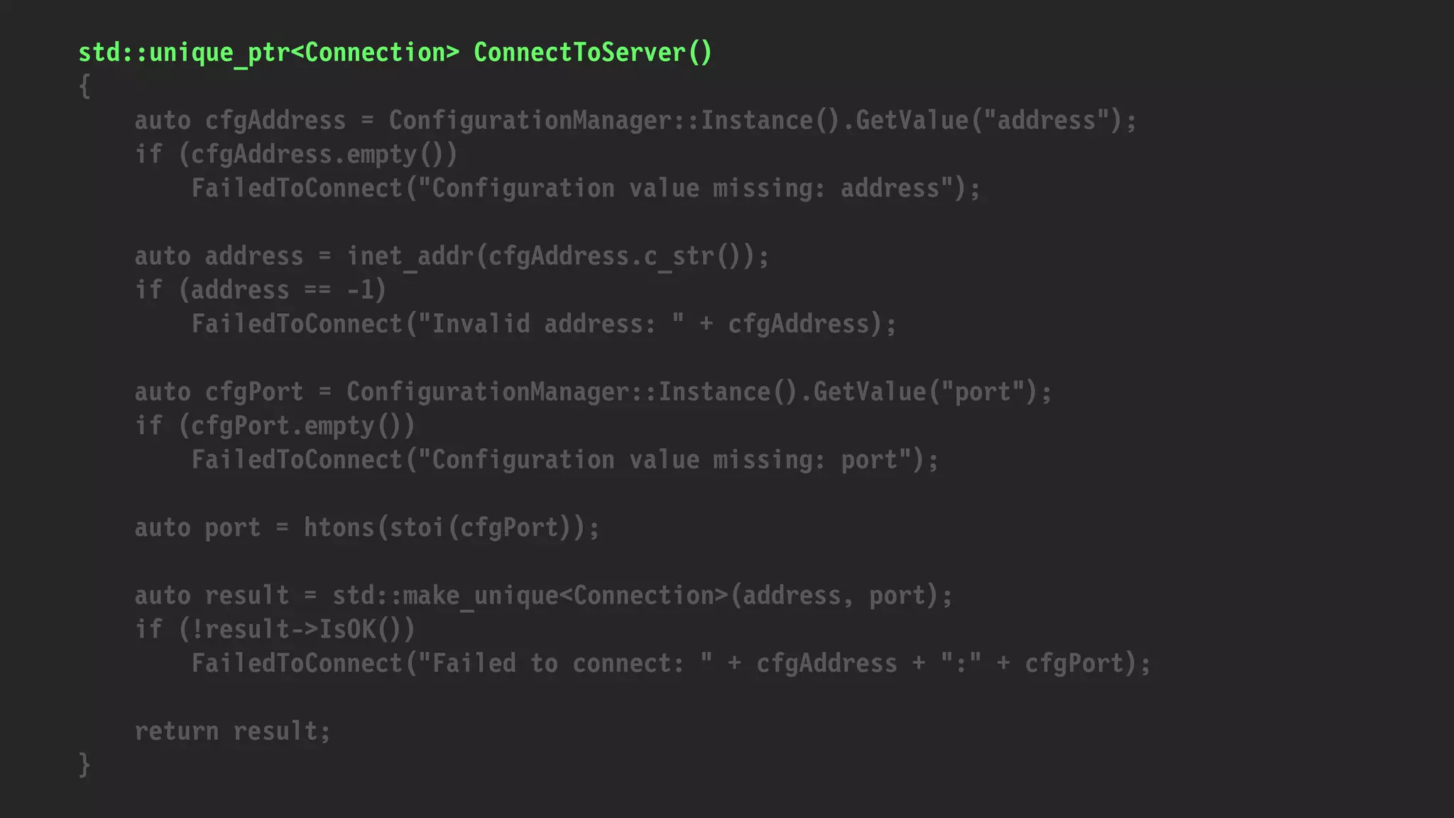 std::unique_ptr<Connection> ConnectToServer()
{
auto cfgAddress = ConfigurationManager::Instance().GetValue("address");
if (cfgAddress.empty())
FailedToConnect("Configuration value missing: address");
auto address = inet_addr(cfgAddress.c_str());
if (address == -1)
FailedToConnect("Invalid address: " + cfgAddress);
auto cfgPort = ConfigurationManager::Instance().GetValue("port");
if (cfgPort.empty())
FailedToConnect("Configuration value missing: port");
auto port = htons(stoi(cfgPort));
auto result = std::make_unique<Connection>(address, port);
if (!result->IsOK())
FailedToConnect("Failed to connect: " + cfgAddress + ":" + cfgPort);
return result;
}
 