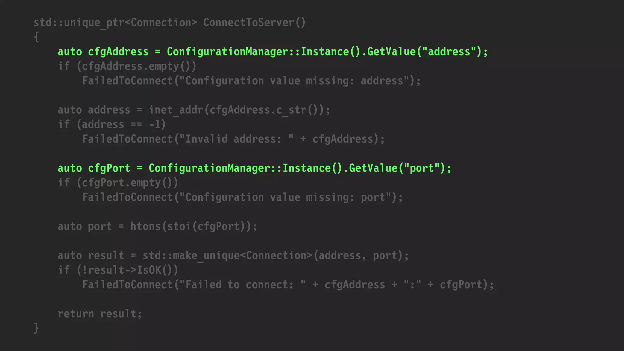 std::unique_ptr<Connection> ConnectToServer()
{
auto cfgAddress = ConfigurationManager::Instance().GetValue("address");
if (cfgAddress.empty())
FailedToConnect("Configuration value missing: address");
auto address = inet_addr(cfgAddress.c_str());
if (address == -1)
FailedToConnect("Invalid address: " + cfgAddress);
auto cfgPort = ConfigurationManager::Instance().GetValue("port");
if (cfgPort.empty())
FailedToConnect("Configuration value missing: port");
auto port = htons(stoi(cfgPort));
auto result = std::make_unique<Connection>(address, port);
if (!result->IsOK())
FailedToConnect("Failed to connect: " + cfgAddress + ":" + cfgPort);
return result;
}
 