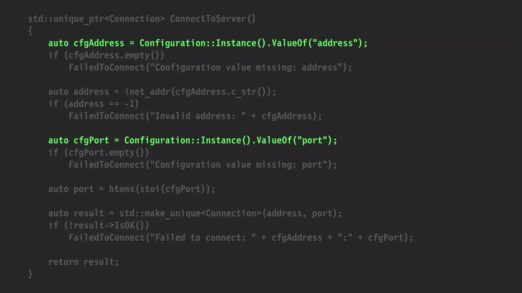 std::unique_ptr<Connection> ConnectToServer()
{
auto cfgAddress = Configuration::Instance().ValueOf("address");
if (cfgAddress.empty())
FailedToConnect("Configuration value missing: address");
auto address = inet_addr(cfgAddress.c_str());
if (address == -1)
FailedToConnect("Invalid address: " + cfgAddress);
auto cfgPort = Configuration::Instance().ValueOf("port");
if (cfgPort.empty())
FailedToConnect("Configuration value missing: port");
auto port = htons(stoi(cfgPort));
auto result = std::make_unique<Connection>(address, port);
if (!result->IsOK())
FailedToConnect("Failed to connect: " + cfgAddress + ":" + cfgPort);
return result;
}
 