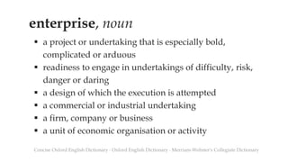 enterprise, noun
 a project or undertaking that is especially bold,
complicated or arduous
 readiness to engage in undertakings of difficulty, risk,
danger or daring
 a design of which the execution is attempted
 a commercial or industrial undertaking
 a firm, company or business
 a unit of economic organisation or activity
Concise Oxford English Dictionary ∙ Oxford English Dictionary ∙ Merriam-Webster's Collegiate Dictionary
 