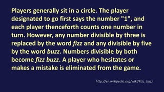 Players generally sit in a circle. The player
designated to go first says the number "1", and
each player thenceforth counts one number in
turn. However, any number divisible by three is
replaced by the word fizz and any divisible by five
by the word buzz. Numbers divisible by both
become fizz buzz. A player who hesitates or
makes a mistake is eliminated from the game.
http://en.wikipedia.org/wiki/Fizz_buzz
 