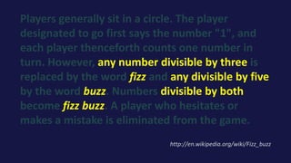 Players generally sit in a circle. The player
designated to go first says the number "1", and
each player thenceforth counts one number in
turn. However, any number divisible by three is
replaced by the word fizz and any divisible by five
by the word buzz. Numbers divisible by both
become fizz buzz. A player who hesitates or
makes a mistake is eliminated from the game.
http://en.wikipedia.org/wiki/Fizz_buzz
 