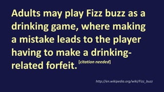Adults may play Fizz buzz as a
drinking game, where making
a mistake leads to the player
having to make a drinking-
related forfeit.
http://en.wikipedia.org/wiki/Fizz_buzz
[citation needed]
 