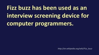 Fizz buzz has been used as an
interview screening device for
computer programmers.
http://en.wikipedia.org/wiki/Fizz_buzz
 