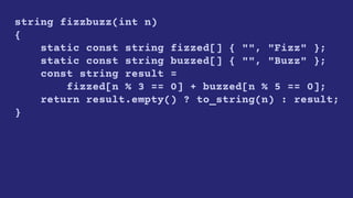 string fizzbuzz(int n)
{
static const string fizzed[] { "", "Fizz" };
static const string buzzed[] { "", "Buzz" };
const string result =
fizzed[n % 3 == 0] + buzzed[n % 5 == 0];
return result.empty() ? to_string(n) : result;
}
 