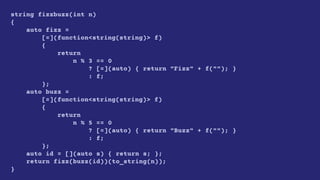 string fizzbuzz(int n)
{
auto fizz =
[=](function<string(string)> f)
{
return
n % 3 == 0
? [=](auto) { return "Fizz" + f(""); }
: f;
};
auto buzz =
[=](function<string(string)> f)
{
return
n % 5 == 0
? [=](auto) { return "Buzz" + f(""); }
: f;
};
auto id = [](auto s) { return s; };
return fizz(buzz(id))(to_string(n));
}
 