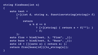 string fizzbuzz(int n)
{
auto test =
[=](int d, string s, function<string(string)> f)
{
return
n % d == 0
? [=](string) { return s + f(""); }
: f;
};
auto fizz = bind(test, 3, "Fizz", _1);
auto buzz = bind(test, 5, "Buzz", _1);
auto id = [](auto s) { return s; };
return fizz(buzz(id))(to_string(n));
}
 