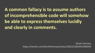 A common fallacy is to assume authors
of incomprehensible code will somehow
be able to express themselves lucidly
and clearly in comments.
Kevlin Henney
https://twitter.com/KevlinHenney/status/381021802941906944
 