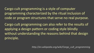 Cargo cult programming is a style of computer
programming characterized by the ritual inclusion of
code or program structures that serve no real purpose.
Cargo cult programming can also refer to the results of
applying a design pattern or coding style blindly
without understanding the reasons behind that design
principle.
http://en.wikipedia.org/wiki/Cargo_cult_programming
 