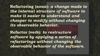Refactoring (noun): a change made to
the internal structure of software to
make it easier to understand and
cheaper to modify without changing
its observable behavior.
Refactor (verb): to restructure
software by applying a series of
refactorings without changing the
observable behavior of the software.
 