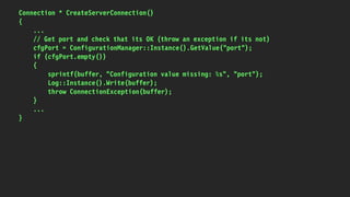 Connection * CreateServerConnection()
{
...
// Get port and check that its OK (throw an exception if its not)
cfgPort = ConfigurationManager::Instance().GetValue("port");
if (cfgPort.empty())
{
sprintf(buffer, "Configuration value missing: %s", "port");
Log::Instance().Write(buffer);
throw ConnectionException(buffer);
}
...
}
 