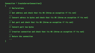 Connection * CreateServerConnection()
{
// Declarations
...
// Get address and check that its OK (throw an exception if its not)
...
// Convert adress to bytes and check that its OK (throw an exception if its not)
...
// Get port and check that its OK (throw an exception if its not)
...
// Convert port too bytes
...
// Creation connection and check that its OK (throw an exception if its not)
...
// Return the connection
...
}
 