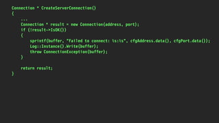 Connection * CreateServerConnection()
{
...
Connection * result = new Connection(address, port);
if (!result->IsOK())
{
sprintf(buffer, "Failed to connect: %s:%s", cfgAddress.data(), cfgPort.data());
Log::Instance().Write(buffer);
throw ConnectionException(buffer);
}
return result;
}
 