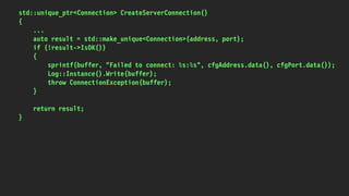 std::unique_ptr<Connection> CreateServerConnection()
{
...
auto result = std::make_unique<Connection>(address, port);
if (!result->IsOK())
{
sprintf(buffer, "Failed to connect: %s:%s", cfgAddress.data(), cfgPort.data());
Log::Instance().Write(buffer);
throw ConnectionException(buffer);
}
return result;
}
 