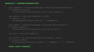 Connection * CreateServerConnection()
{
auto cfgAddress = ConfigurationManager::Instance().GetValue("address");
if (cfgAddress.empty())
FailedToConnect("Configuration value missing: address");
auto address = inet_addr(cfgAddress.c_str());
if (address == -1)
FailedToConnect("Invalid address: " + cfgAddress);
auto cfgPort = ConfigurationManager::Instance().GetValue("port");
if (cfgPort.empty())
FailedToConnect("Configuration value missing: port");
auto port = htons(stoi(cfgPort));
auto result = std::make_unique<Connection>(address, port);
if (!result->IsOK())
FailedToConnect("Failed to connect: " + cfgAddress + ":" + cfgPort);
return result.release();
}
 