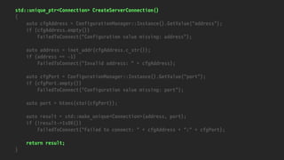 std::unique_ptr<Connection> CreateServerConnection()
{
auto cfgAddress = ConfigurationManager::Instance().GetValue("address");
if (cfgAddress.empty())
FailedToConnect("Configuration value missing: address");
auto address = inet_addr(cfgAddress.c_str());
if (address == -1)
FailedToConnect("Invalid address: " + cfgAddress);
auto cfgPort = ConfigurationManager::Instance().GetValue("port");
if (cfgPort.empty())
FailedToConnect("Configuration value missing: port");
auto port = htons(stoi(cfgPort));
auto result = std::make_unique<Connection>(address, port);
if (!result->IsOK())
FailedToConnect("Failed to connect: " + cfgAddress + ":" + cfgPort);
return result;
}
 