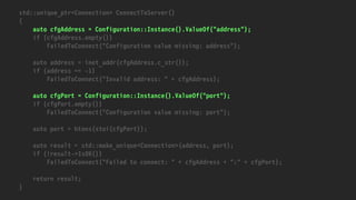 std::unique_ptr<Connection> ConnectToServer()
{
auto cfgAddress = Configuration::Instance().ValueOf("address");
if (cfgAddress.empty())
FailedToConnect("Configuration value missing: address");
auto address = inet_addr(cfgAddress.c_str());
if (address == -1)
FailedToConnect("Invalid address: " + cfgAddress);
auto cfgPort = Configuration::Instance().ValueOf("port");
if (cfgPort.empty())
FailedToConnect("Configuration value missing: port");
auto port = htons(stoi(cfgPort));
auto result = std::make_unique<Connection>(address, port);
if (!result->IsOK())
FailedToConnect("Failed to connect: " + cfgAddress + ":" + cfgPort);
return result;
}
 
