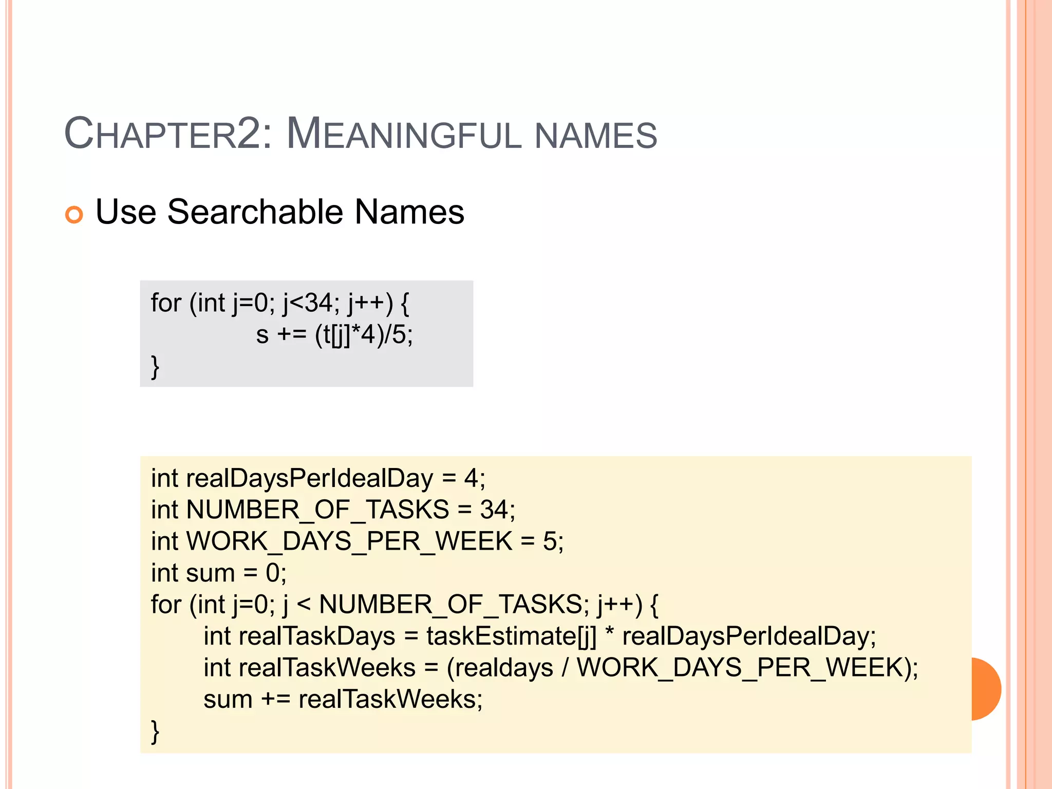 CHAPTER2: MEANINGFUL NAMES
 Use Searchable Names
for (int j=0; j<34; j++) {
s += (t[j]*4)/5;
}
int realDaysPerIdealDay = 4;
int NUMBER_OF_TASKS = 34;
int WORK_DAYS_PER_WEEK = 5;
int sum = 0;
for (int j=0; j < NUMBER_OF_TASKS; j++) {
int realTaskDays = taskEstimate[j] * realDaysPerIdealDay;
int realTaskWeeks = (realdays / WORK_DAYS_PER_WEEK);
sum += realTaskWeeks;
}
 