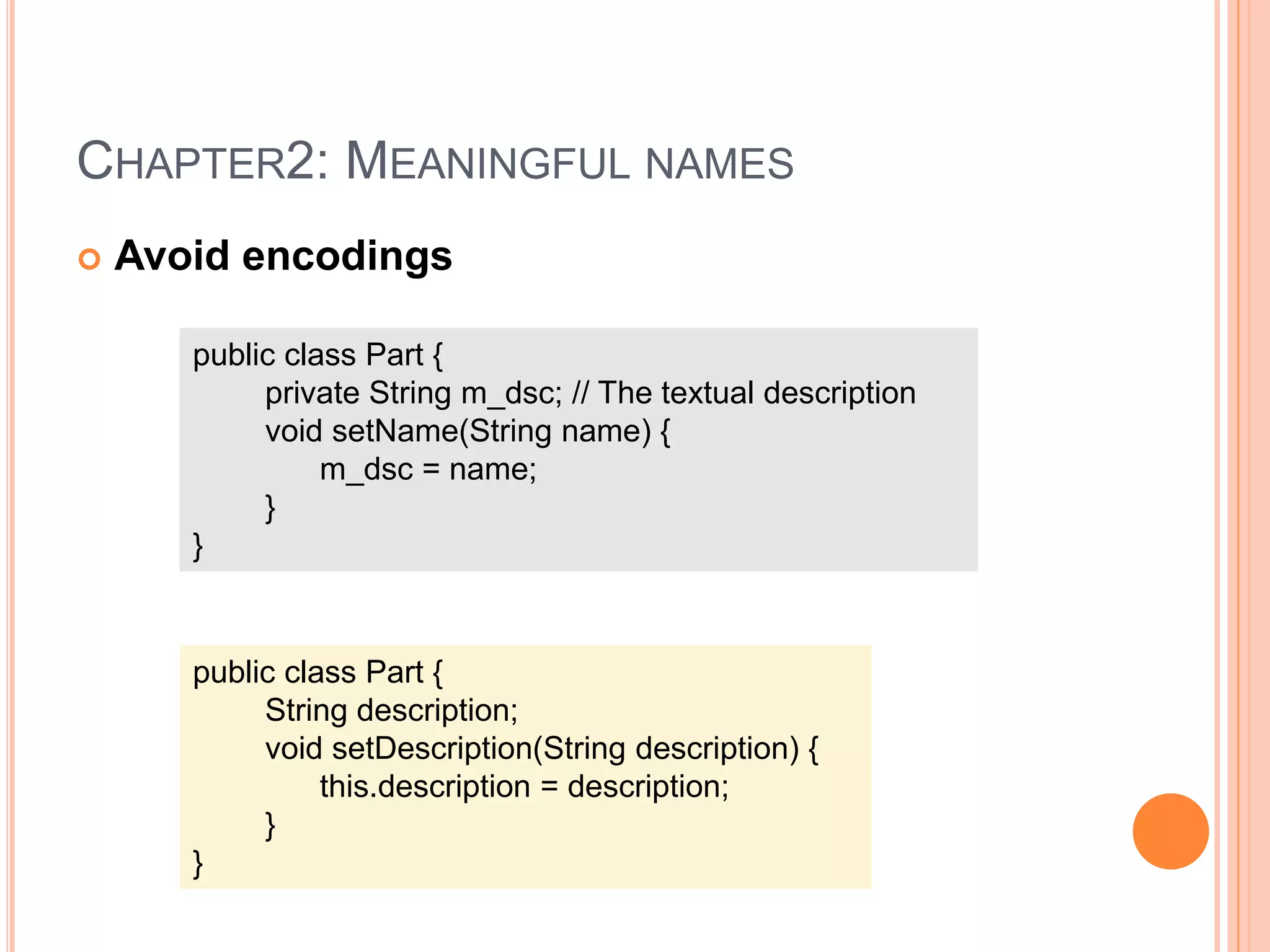 CHAPTER2: MEANINGFUL NAMES
 Avoid encodings
public class Part {
private String m_dsc; // The textual description
void setName(String name) {
m_dsc = name;
}
}
public class Part {
String description;
void setDescription(String description) {
this.description = description;
}
}
 