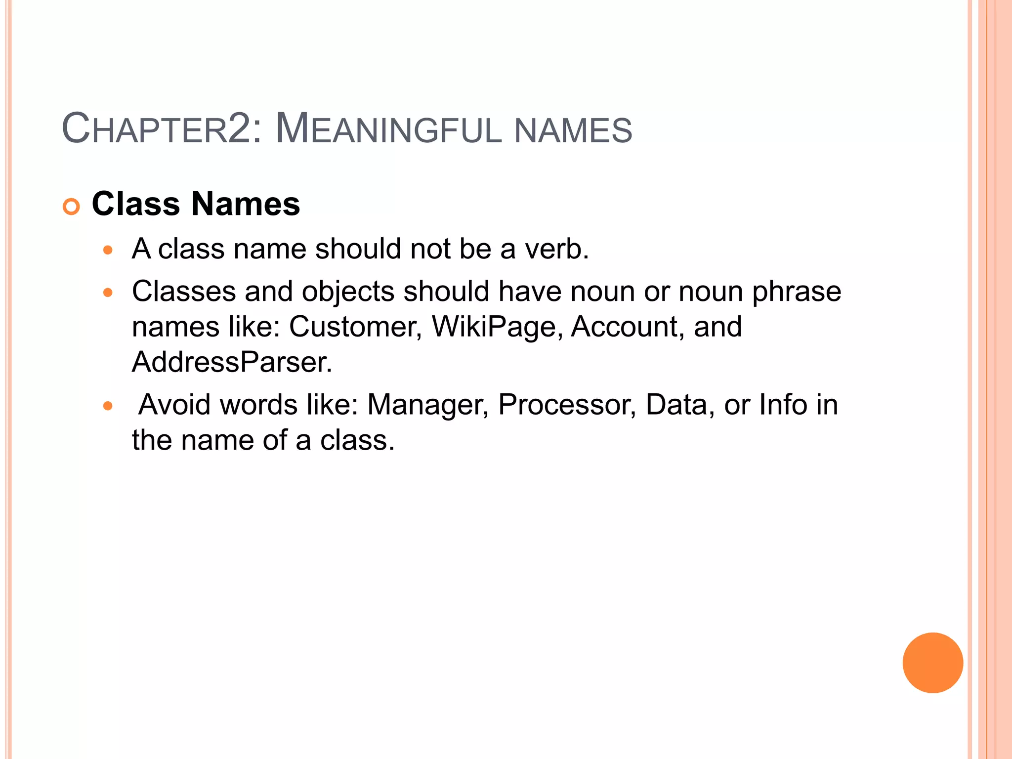 CHAPTER2: MEANINGFUL NAMES
 Class Names
 A class name should not be a verb.
 Classes and objects should have noun or noun phrase
names like: Customer, WikiPage, Account, and
AddressParser.
 Avoid words like: Manager, Processor, Data, or Info in
the name of a class.
 