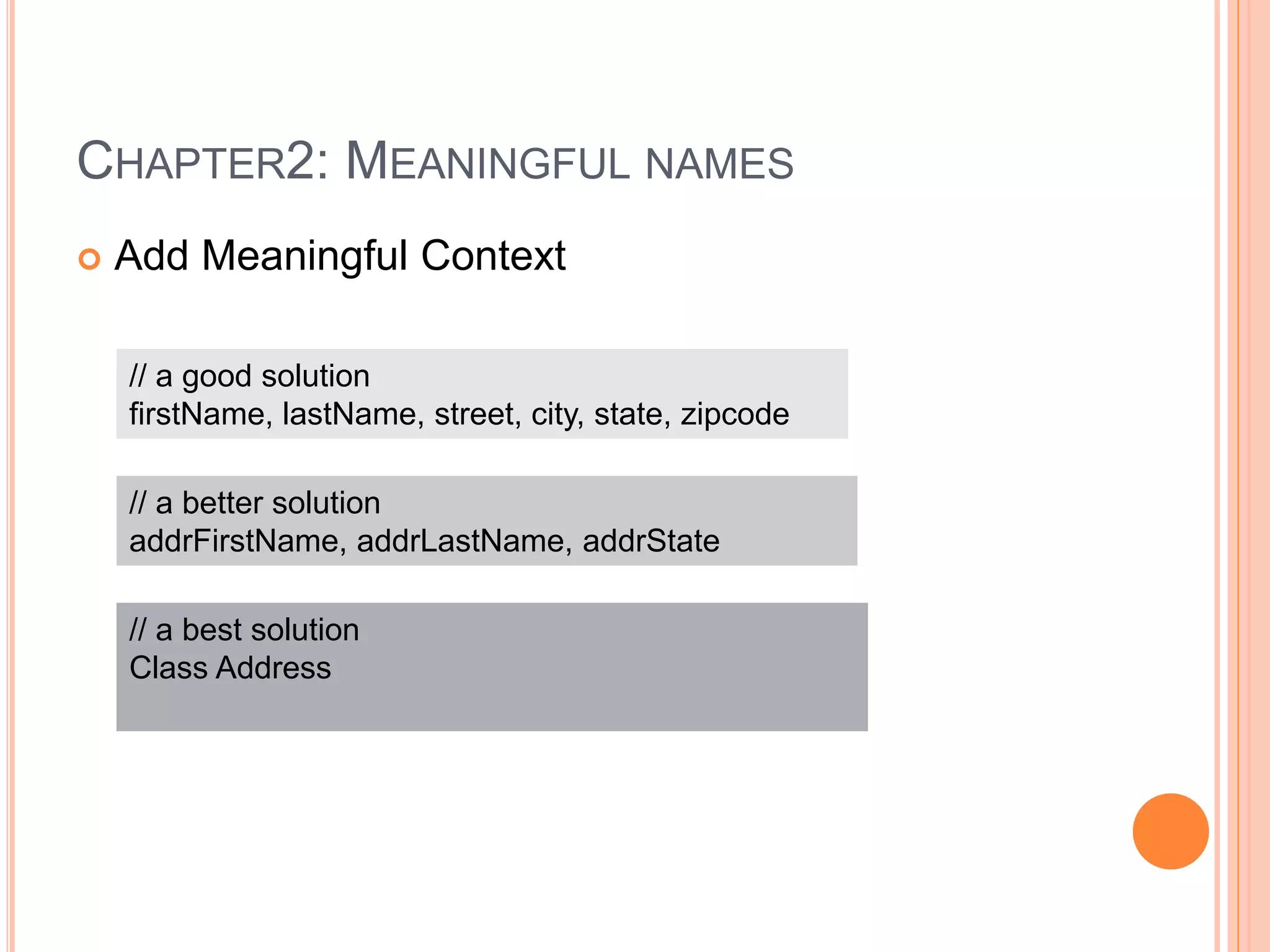 CHAPTER2: MEANINGFUL NAMES
 Add Meaningful Context
// a good solution
firstName, lastName, street, city, state, zipcode
// a better solution
addrFirstName, addrLastName, addrState
// a best solution
Class Address
 