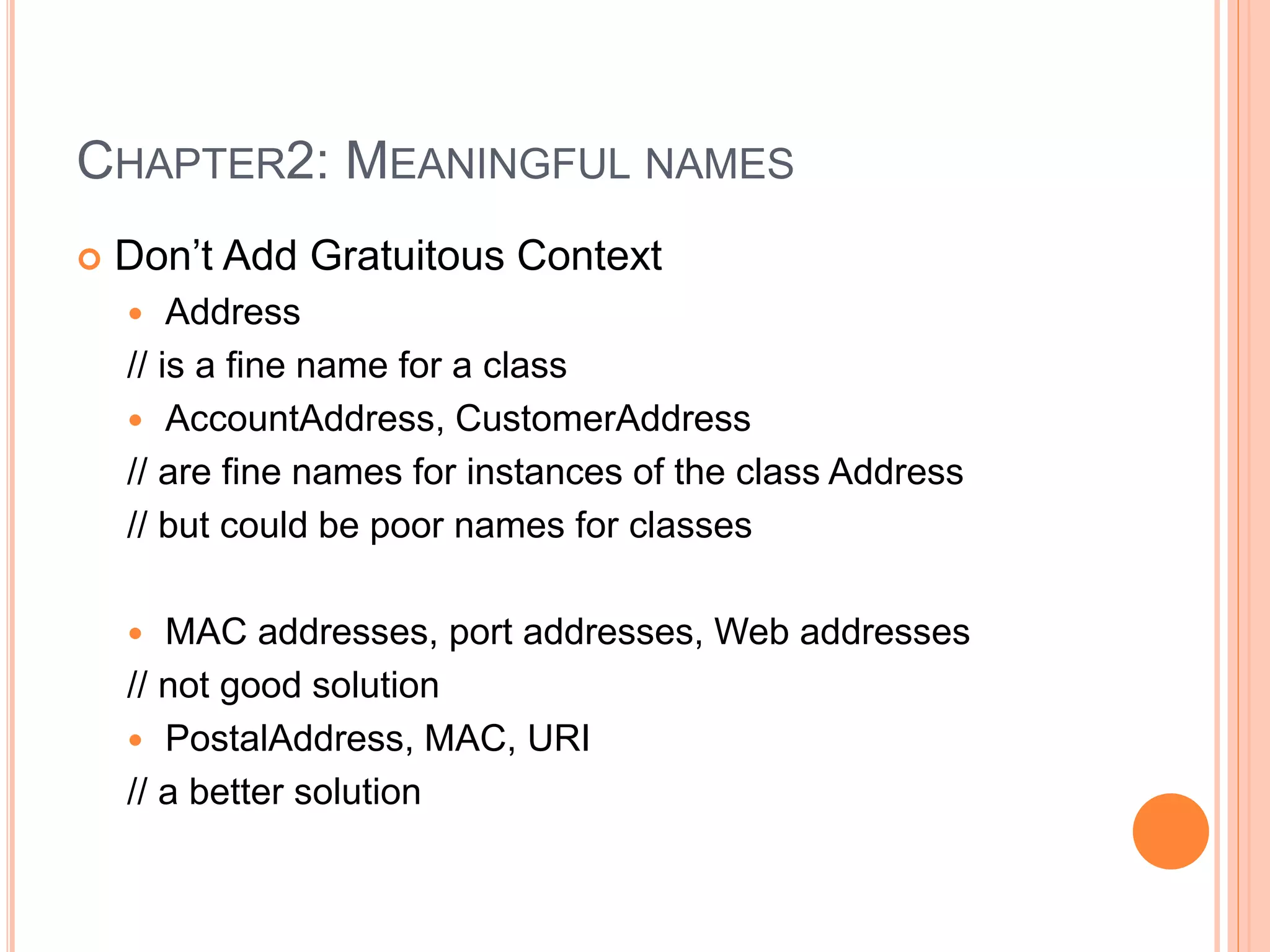 CHAPTER2: MEANINGFUL NAMES
 Don’t Add Gratuitous Context
 Address
// is a fine name for a class
 AccountAddress, CustomerAddress
// are fine names for instances of the class Address
// but could be poor names for classes
 MAC addresses, port addresses, Web addresses
// not good solution
 PostalAddress, MAC, URI
// a better solution
 