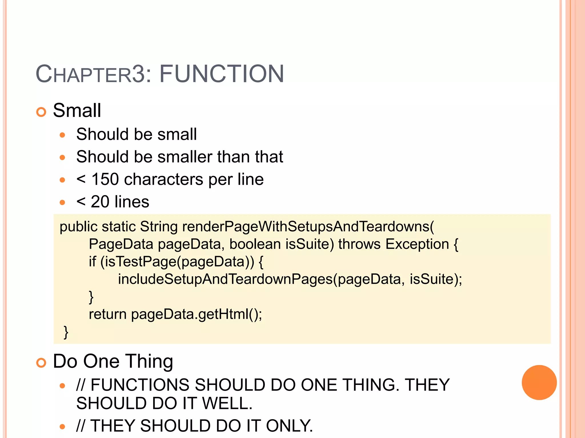 CHAPTER3: FUNCTION
 Small
 Should be small
 Should be smaller than that
 < 150 characters per line
 < 20 lines
 Do One Thing
 // FUNCTIONS SHOULD DO ONE THING. THEY
SHOULD DO IT WELL.
 // THEY SHOULD DO IT ONLY.
public static String renderPageWithSetupsAndTeardowns(
PageData pageData, boolean isSuite) throws Exception {
if (isTestPage(pageData)) {
includeSetupAndTeardownPages(pageData, isSuite);
}
return pageData.getHtml();
}
 