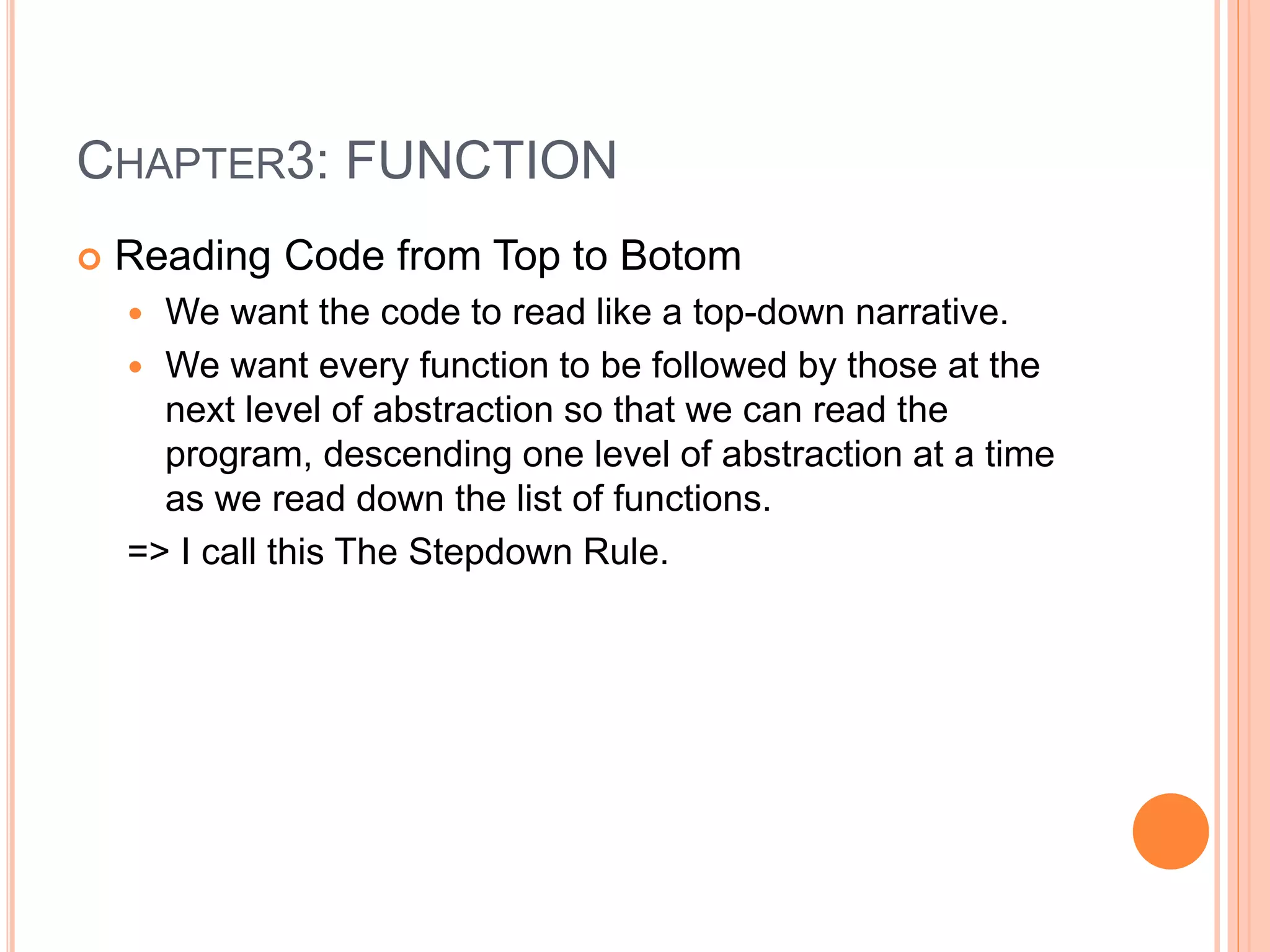 CHAPTER3: FUNCTION
 Reading Code from Top to Botom
 We want the code to read like a top-down narrative.
 We want every function to be followed by those at the
next level of abstraction so that we can read the
program, descending one level of abstraction at a time
as we read down the list of functions.
=> I call this The Stepdown Rule.
 
