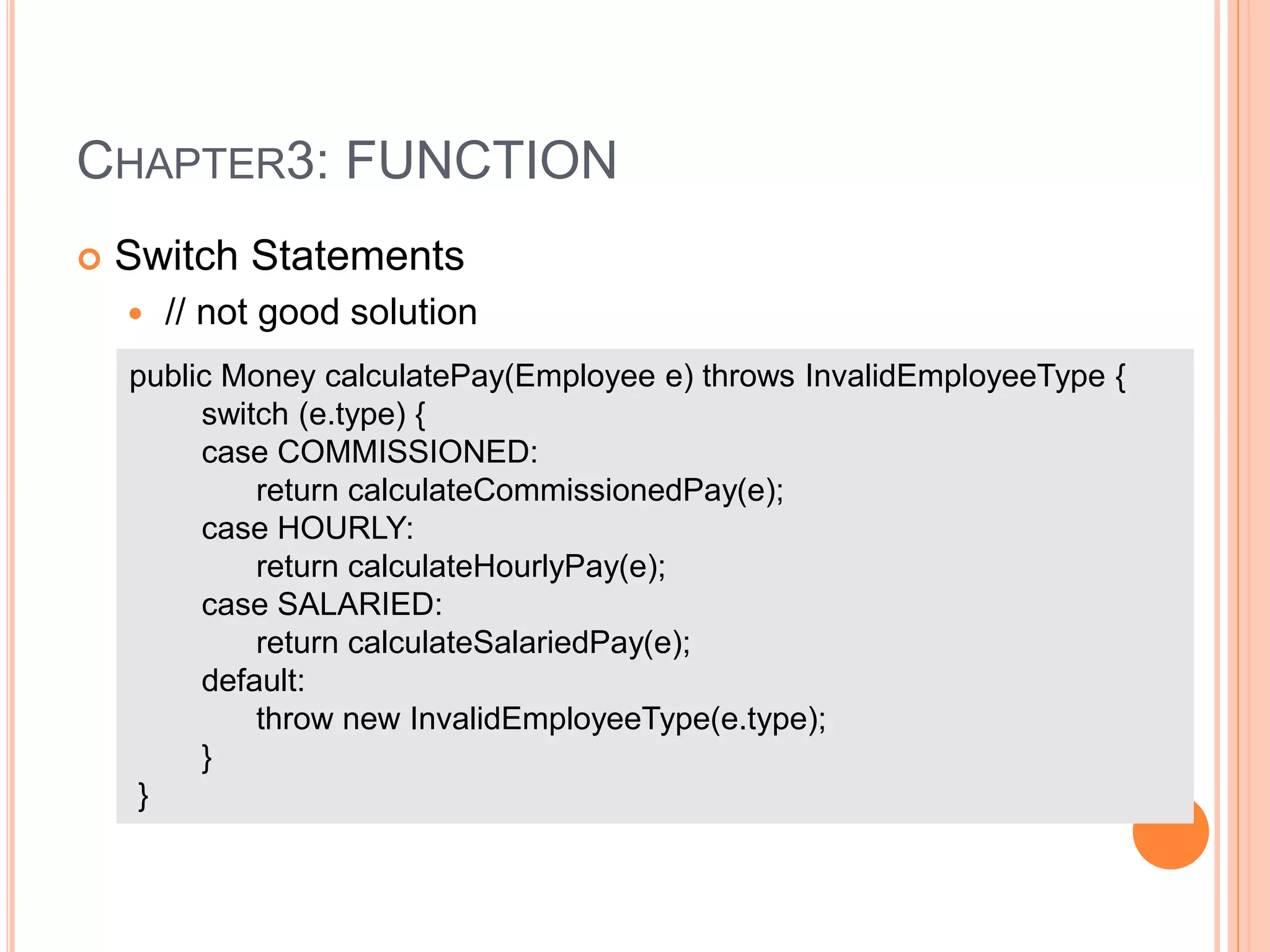 CHAPTER3: FUNCTION
 Switch Statements
 // not good solution
public Money calculatePay(Employee e) throws InvalidEmployeeType {
switch (e.type) {
case COMMISSIONED:
return calculateCommissionedPay(e);
case HOURLY:
return calculateHourlyPay(e);
case SALARIED:
return calculateSalariedPay(e);
default:
throw new InvalidEmployeeType(e.type);
}
}
 