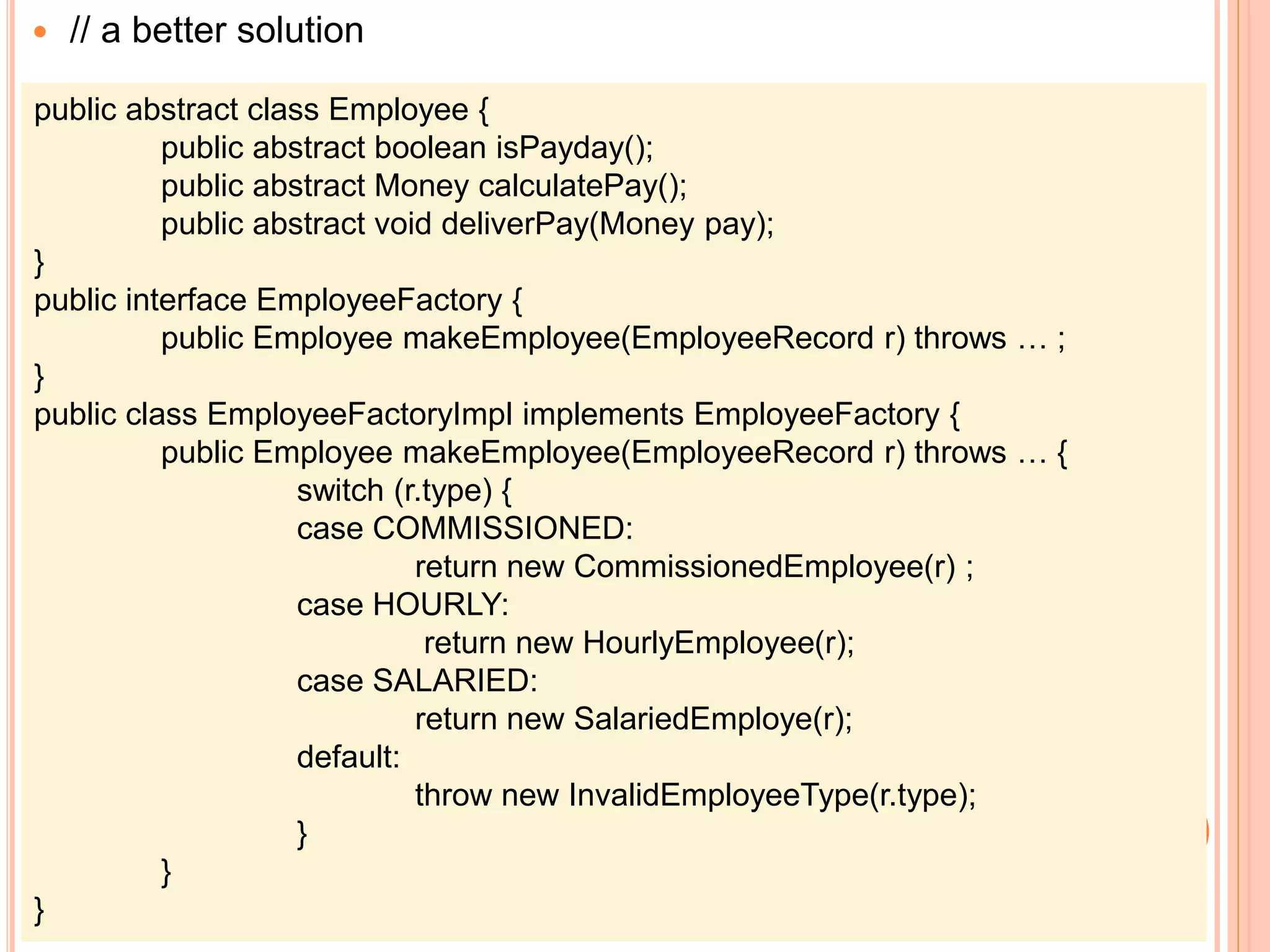  // a better solution
public abstract class Employee {
public abstract boolean isPayday();
public abstract Money calculatePay();
public abstract void deliverPay(Money pay);
}
public interface EmployeeFactory {
public Employee makeEmployee(EmployeeRecord r) throws … ;
}
public class EmployeeFactoryImpl implements EmployeeFactory {
public Employee makeEmployee(EmployeeRecord r) throws … {
switch (r.type) {
case COMMISSIONED:
return new CommissionedEmployee(r) ;
case HOURLY:
return new HourlyEmployee(r);
case SALARIED:
return new SalariedEmploye(r);
default:
throw new InvalidEmployeeType(r.type);
}
}
}
 